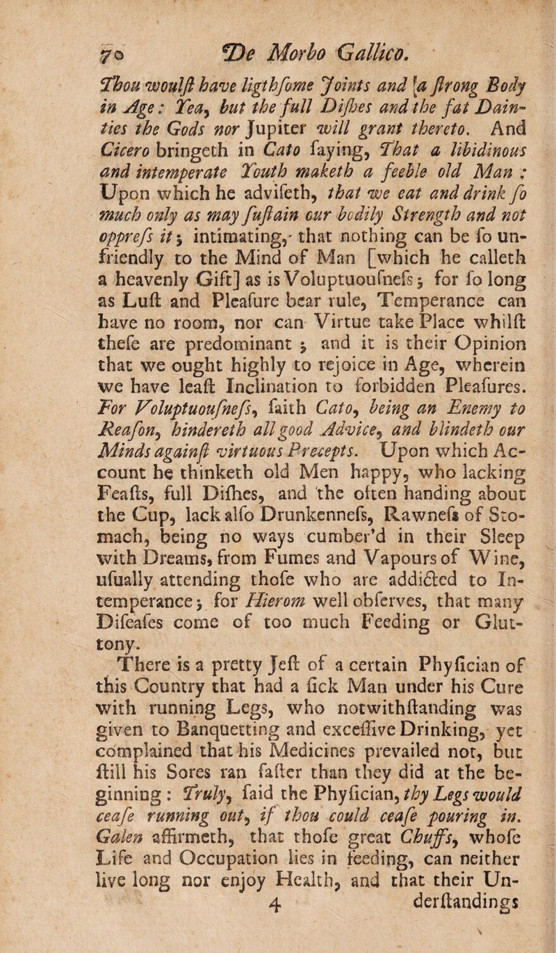 Thou woulft have ligthfome Joints and [a Jlrong Body in Age: Tea, but the full Difloes and the fat Dain¬ ties the Gods nor Jupiter will grant thereto. And Cicero bringeth in Cato faying, That a libidinous and intemperate Youth maketh a feeble old Man ; Upon which he advifeth, that we eat and drink fo much only as may fuflain cur bodily Strength and not opprefs it $ intimating,' that nothing can be fo un¬ friendly to the Mind of Man [which he calleth a heavenly Gift] as is Voluptuoufnefs* for fo long as Luft and Pleafure bear rule, Temperance can have no room, nor can Virtue take Place whilfi: thefe are predominant j and it is their Opinion that we ought highly to rejoice in Age, wherein we have leaffc Inclination to forbidden Pleafures. Tor Voluptuoufnefs, faith Cato, being an Enemy to Re afon, hinder eth all good Advice, and blindeth our Minds againf virtuous Precepts. Upon which Ac¬ count he thinketh old Men happy, who lacking Feafis, full Diflies, and the often handing about the Cup, lack alfo Drunkennefs, Rawnefs of Sto¬ mach, being no ways cumber’d in their Sleep with Dreams, from Fumes and Vapours of Wine, ufually attending thofe who are addidled to In¬ temperance > for Hierom well obferves, that many Difeafes come of too much Feeding or Glut¬ tony. There is a pretty Jeff of a certain Phyfician of this Country that had a fick Man under his Cure with running Legs, who notwithftanding was given to Banquetting and exceffive Drinking, yet complained that his Medicines prevailed not, but flill his Sores ran falter than they did at the be¬ ginning: Truly, faid the Phyfician, thy Legs would ceafe running out, if thou could ceafe pouring in. Galen affirmeth, that thofe great Chuffs, whofe Life and Occupation lies in feeding, can neither live long nor enjoy Health, and that their Un- 4 derftandings