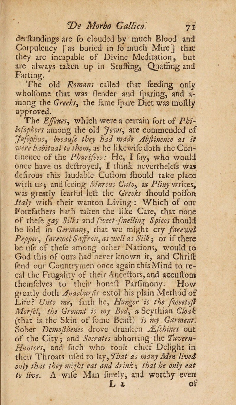 derftandings are fo clouded by much Blood and Corpulency [as buried in fo much Mire] that they are incapable of Divine Meditation, but are always taken up in Stuffing, Quaffing and Farting. The old Romans called that feeding only wholfome that was (lender and fparing, and a- mong the Greeks, the fame fpare Diet was moflly approved. The Effenes, which were a certain fort of Phi- lofophers among the old Jews, are commended of Jofephus, becaufe they had made Abftinence as it were habitual to them, as he likewife doth the Con¬ tinence of the Pharifees: He, I fay, who would once have us deftroyed, I think nevertheleis was defirous this laudable Co (lorn fhould take place with usj and feeing Marcus Cato, as Pliny writes, was greatly fearful left the Greeks fhould poifoa Italy with their wanton Living : Which of our Forefathers hath taken the like Care, that none of thefe gay Silks and fweef- fmelling Spices fhoold be fold in Germany, that we might cry farewel Pepper, farewel Saffron, as well as Silk $ or if there be ufe of thefe among other Nations, would to God this of ours had never known it, and Chrift fend our Countrymen once again this Mind to re- cal the Frugality of their Anceftors, and accuftom themfelves to their honeft Farfimony. How greatly doth Jnacharfes extol his plain Method of Life? Unto me, faith he, Hunger is the fweetefi Morfel, the Ground is my Bed, a Scythian Cloak (that is the Skin of fame Beaft) is my Garment. Sober Demofthenes drove drunken JEfcbir.es our of the City 5 and Socrates abhorring the 'Tavern- Hunters, and fuch who took chief Delight in their Throats ufed to fay, That as many Men lived only that they might eat and drink 5 that he only eat to live. A wife Man furely, and worthy even L z of