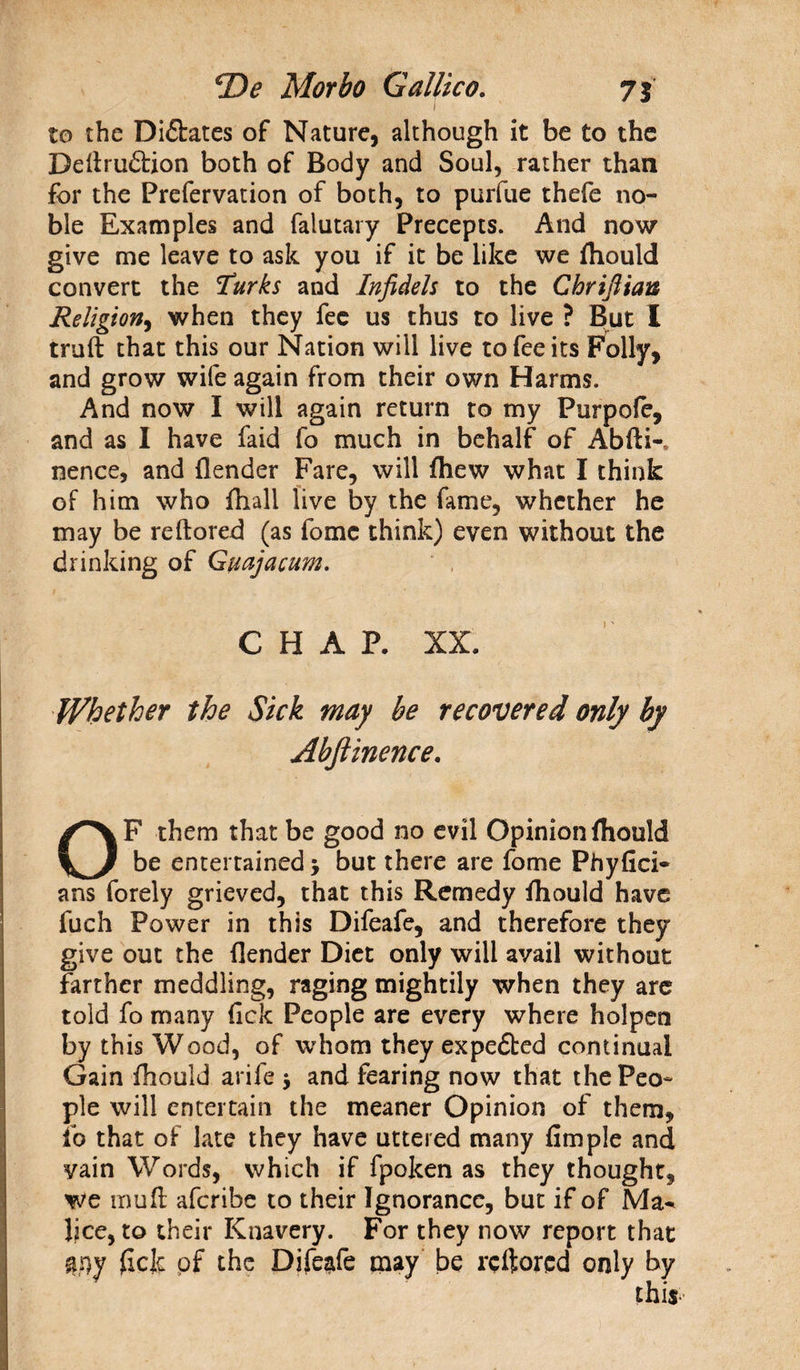to the Dictates of Nature, although it be to the Dedrudtion both of Body and Soul, rather than for the Prefervation of both, to purfue thefe no¬ ble Examples and falutary Precepts. And now give me leave to ask you if it be like we fhould convert the Turks and Infidels to the Chrifiian Religion, when they fee us thus to live ? But I truft that this our Nation will live to fee its Folly, and grow wife again from their own Harms. And now I will again return to my Purpofe, and as I have faid fo much in behalf of Abfti-* nence, and (lender Fare, will (hew what I think of him who (hall live by the fame, whether he may be reftored (as fomc think) even without the drinking of Guajacum. CHAR XX. Whether the Sick may be recovered only by Abftinence. OF them that be good no evil Opinion fhould be entertained > but there are fome Phyfici- ans forely grieved, that this Remedy (hould have fuch Power in this Difeafe, and therefore they give out the (lender Diet only will avail without farther meddling, raging mightily when they are told fo many (ick People are every where holpen by this Wood, of whom they expedbed continual Gain fhould arife j and fearing now that the Peo¬ ple will entertain the meaner Opinion of them, fo that of late they have uttered many fimple and vain Words, which if fpoken as they thought, We mud afcribe to their Ignorance, but if of Ma^ lice, to their Knavery. For they now report that flfly (icjc of the Difeafe may be reftored only by
