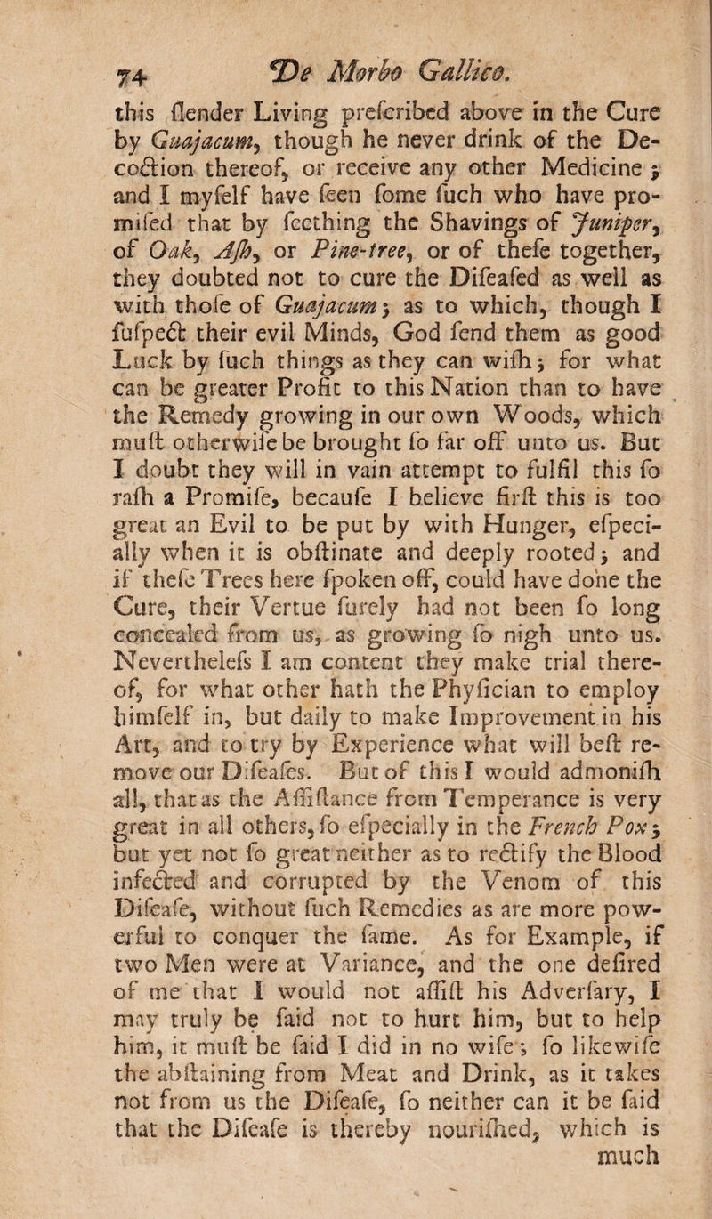 this {lender Living prefcribcd above in the Cure by Guajacum, though he never drink of the De¬ ception thereof or receive any other Medicine % and I myfelf have feen fome fuch who have pro- m-ifed that by feething the Shavings of Juniper, of Oak) Jjh) or Pim-tree, or of thefe together, they doubted not to cure the Difeafed as well as with thofe of Guajacum$ as to which, though I fufpepfc their evil Minds, God fend them as good Luck by fuch things as they can wifh \ for what can be greater Profit to this Nation than to have the Remedy growing in our own Woods, which muff other wife be brought fo far off unto us. But I doubt they will in vain attempt to fulfil this fo rafh a Promife, becaufe I believe firft this is too great an Evil to be put by with Hunger, efpeci- ally when it is obflinate and deeply rooted $ and if thefe Trees here fpoken off, could have done the Cure, their Vertue furely had not been fo long concealed from us, as growing fo nigh unto us. Neverthelefs I am content they make trial there¬ of, for what other hath the Phyfician to employ himfelf in, but daily to make Improvement in his Art, and to try by Experience what will beft re¬ move our Dlfeafes. But of this I would admonifh all, that as the Afliftanee from Temperance is very great in ail others, fo eipecially in the French Pox$ but yet not fo great neither as to rcplify the Blood infefted and corrupted by the Venom of this Difeafe, without fuch Remedies as are more pow¬ erful to conquer the fame. As for Example, if two Men were at Variance, and the one defired of me that I would not affift his Adverfary, I may truly be faid not to hurt him, but to help him, it mu ft be faid I did in no wife; fo like wife the abftaining from Meat and Drink, as it takes not from us the Difeafe, fo neither can it be faid that the Difeafe is thereby nouriihed, which is much