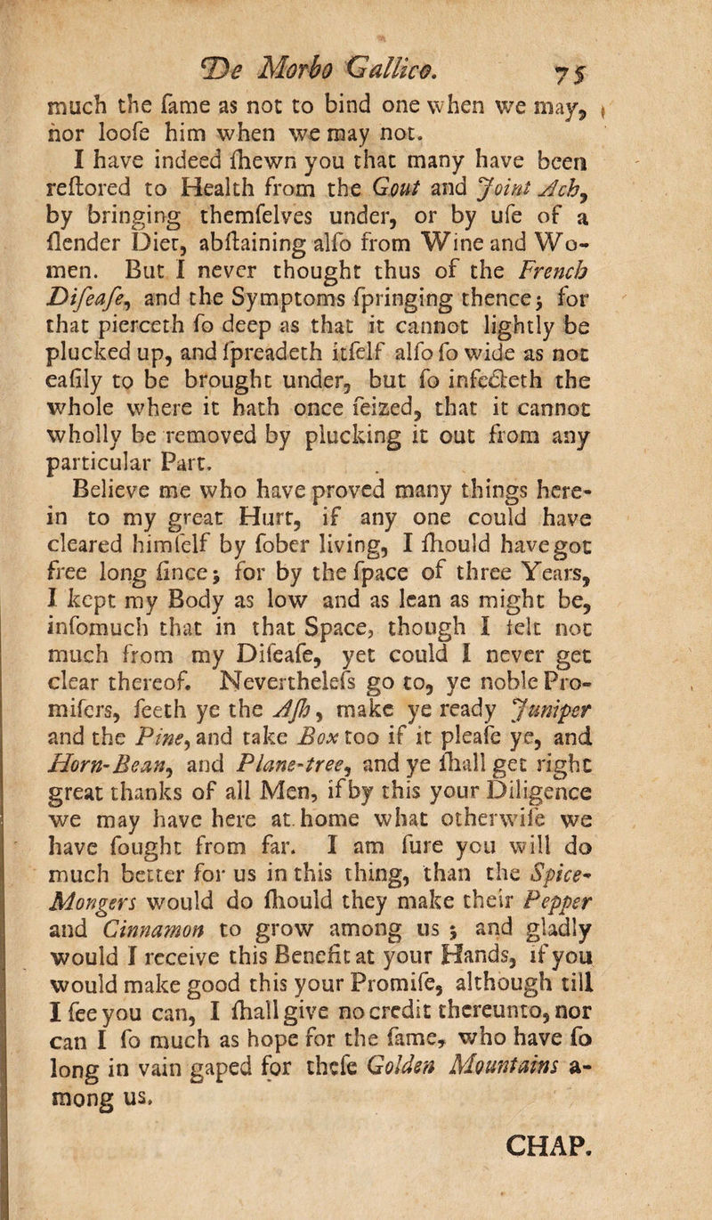 much the fame as not to bind one when we may, * nor loofe him when we may not. I have indeed fhewn you that many have been reftored to Health from the Gout and Joint by bringing themfelves under, or by ufe of a {lender Diet, abftaining alfo from Wine and Wo¬ men. But I never thought thus of the French Difeafe, and the Symptoms fpringing thence $ for that pierceth fo deep as that it cannot lightly be plucked up, and fpreadeth itfelf alfo fo wide as not eafily to be brought under, but fo infedleth the whole where it hath once feized, that it cannot wholly be removed by plucking it out from any particular Part. Believe me who have proved many things here¬ in to my great Hurt, if any one could have cleared himfelf by fober living, I fhould have got free long finee 5 for by the fpace of three Years, I kept my Body as low and as lean as might be, infomuch that in that Space, though 1 telt not much from my Difeafe, yet could l never get clear thereof. Neverthelefs go to, ye noble Pro- mifers, feeth ye the JJh, make ye ready Jumper and the Pine, and take Box too if it pleafe ye, and Horn-Be and Plane-tree, and ye fhall get right great thanks of all Men, if by this your Diligence we may have here at home what otherwise we have fought from far. I am fure you will do much better for us in this thing, than the Spice- Mongers would do fhould they make their Pepper and Cinnamon to grow among us 5 and gladly would I receive this Benefit at your Hands, if you would make good this your Promife, although till I fee you can, I fhall give no credit thereunto, nor can I fo much as hope for the fame, who have fo long in vain gaped for thefe Golden Mountains a- mong us. CHAP.