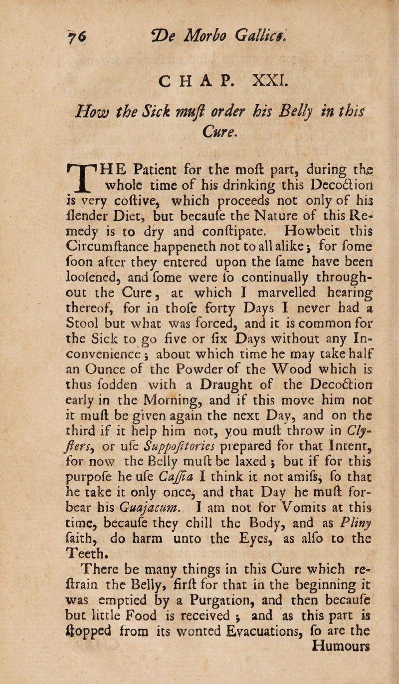 7<S He Morbo Gallies. I CHAP. XXL How the Sick muft order his Belly in this Cure. THE Patient for the mofl part, during the whole time of his drinking this Decodlion is very coftive, which proceeds not only of his flender Diet, but becaufe the Nature of this Re¬ medy is to dry and conftipate. Howbeit this Circumftance happeneth not to all alike 5 for fome foon after they entered upon the fame have been looiened, and fome were fo continually through¬ out the Cure, at which I marvelled hearing thereof, for in thofe forty Days I never had a Stool but what was forced, and it is common for the Sick to go five or fix Days without any In¬ convenience 5 about which time he may take half an Ounce of the Powder of the Wood which is thus fodden with a Draught of the Decoftion early in the Morning, and if this move him not it muft be given again the next Day, and on the third if it help him not, you muft throw in Cly- fters, or ufe Suppofitories prepared for that Intent, for now the Belly muft be laxed 5 but if for this purpofe he ufe CaJJia I think it not amifs, fo that he take it only once, and that Day he muft for¬ bear his Guajacum. I am not for Vomits at this time, becaufe they chill the Body, and as Pliny faith, do harm unto the Eyes, as alfo to the Teeth. There be many things in this Cure which re¬ train the Belly, firft for that in the beginning it was emptied by a Purgation, and then becaufe but little Food is received j and as this part is flopped from its wonted Evacuations, fo are the Humours