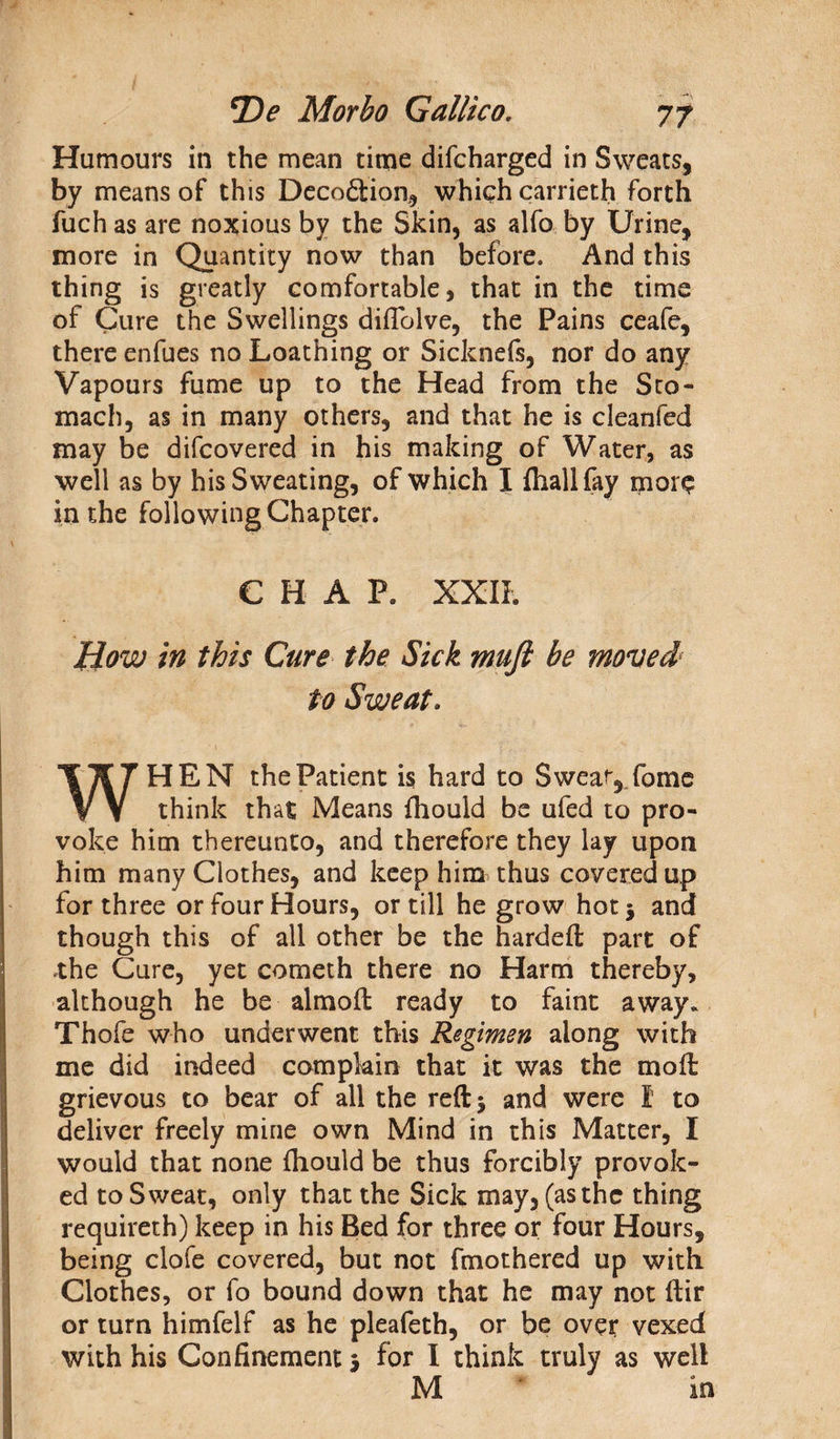 Humours in the mean time difcharged in Sweats, by means of this Deception, which carrieth forth fuch as are noxious by the Skin, as alfo by Urine, more in Quantity now than before. And this thing is greatly comfortable, that in the time of Cure the Swellings diftolve, the Pains ceafe, there enfues no Loathing or Sicknefs, nor do any Vapours fume up to the Head from the Sto¬ mach, as in many others, and that he is cleanfed may be difeovered in his making of Water, as well as by his Sweating, of which I fhallfay mor$ in the following Chapter. CHAP. XXII. How in this Cure the Sick muft be moved1 to Sweat. HEN the Patient is hard to Swear, fome vv think that Means fhould be ufed to pro¬ voke him thereunto, and therefore they lay upon him many Clothes, and keep him thus covered up for three or four Hours, or till he grow hot 3 and though this of all other be the hardeft part of .the Cure, yet cometh there no Harm thereby, although he be almoft ready to faint away. Thofe who underwent this Regimen along with me did indeed complain that it was the mod: grievous to bear of all the reft 5 and were I to deliver freely mine own Mind in this Matter, I would that none fhould be thus forcibly provok¬ ed to Sweat, only that the Sick may, (as the thing requireth) keep in his Bed for three or four Hours, being clofe covered, but not fmothered up with Clothes, or fo bound down that he may not ftir or turn himfelf as he pleafeth, or be over vexed with his Confinement 3 for I think truly as well M m