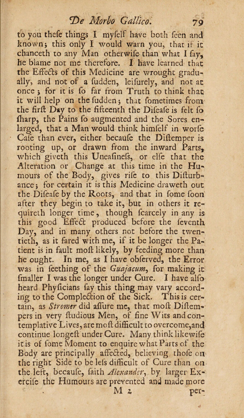 to you thefe things I myfelf have both feen and known > this only I would warn you, that if ic chanceth to any Man otherwife than what I fay, he blame not me therefore. I have learned that the Effects of this Medicine are wrought gradu¬ ally, and not of a hidden, leifurely, and not at once 5 for it is fo far from Truth to think that it will help on the hidden 3 that fometimes from the firff Day to the fifteenth the Difeafe is felt fo fiiarp, the Pains fo augmented and the Sores en¬ larged, that a Man would think himfelf in worle Cafe than ever, either becaufe the Diftemper is rooting up, or drawn from the inward Parts, which giveth this Uneafinefs, or elfe that the Alteration or Change at this time in the Hu¬ mours of the Body, gives rife to this Difturb- ance 3 for certain it is this Medicine draweth out the Difeafe by the Roots, and that in fome foon after they begin to take it, but in others it re- quireth longer time, though fcarcely in any is this good Effcft produced before the feventh Day, and in many others not before the twen¬ tieth, as it fared with me, if it be longer the Pa¬ tient is in fault mofi; likely, by feeding more than he ought. In me, as I have obferved, the Error was in feething of the Guajacum, for making it fmaller I was the longer under Cure. I have alfo heard Phyficians fay this thing may vary accord¬ ing to the Completion of the Sick. This is cer¬ tain, as Stromsr did affure me, that moil: Difiem- pers in very ffudious Men, of fine Wits and con¬ templative Lives, are mo ft difficult to overcome,and! continue loogefi: under Cure. Many think likewife it is of fome Moment to enquire what Parts of the Body are principally affeted, believing thofe on the right Side to be lefs difficult of Cure than on the left, becaufe, faith Alexander.) by larger Ex- ereife the Humours are prevented and made more M 2, per-