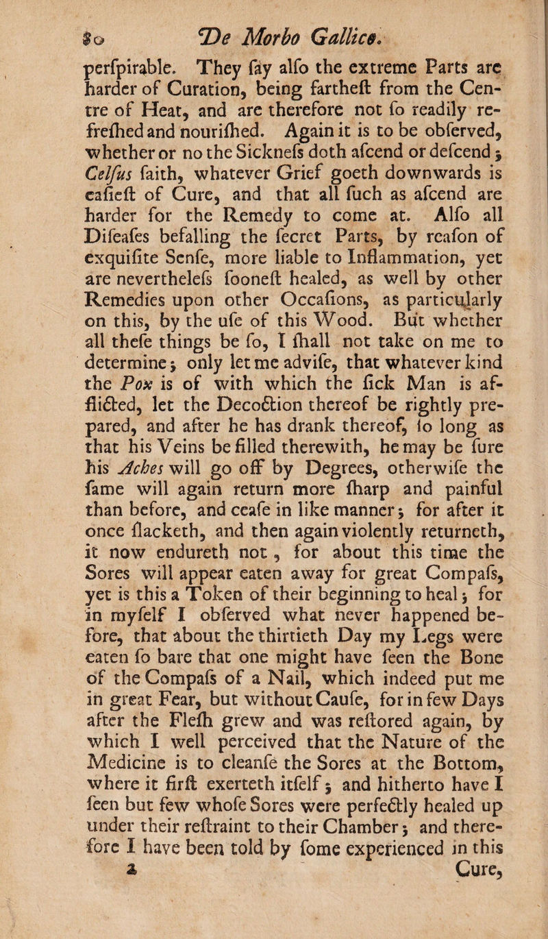 perfpirable. They fty alfo the extreme Parts arc harder of duration, being fartheft from the Cen¬ tre of Heat, and are therefore not fo readily re- frefhed and nourifhed. Again it is to be obferved, whether or no the Sicknefs doth afcend or defcend * Celfus faith, whatever Grief goeth downwards is cafieft of Cure, and that all fuch as afcend are harder for the Remedy to come at. Alfo all Difeafes befalling the fecret Parts, by rcafon of exquifite Senfe, more liable to Inflammation, yet are neverthelefs fooneft healed, as well by other Remedies upon other Occaflons, as particularly on this, by the ufe of this Wood. Buit whether all thefe things be fo, I fhall not take on me to determine j only let me advife, that whatever kind the Pox is of with which the lick Man is af- flifted, let the Decoftion thereof be rightly pre¬ pared, and after he has drank thereof, lo long as that his Veins be filled therewith, he may be fure his Aches will go off by Degrees, otherwife the fame will again return more fharp and painful than before, and ceafe in like manner for after it once flacketh, and then again violently returneth, it now endureth not, for about this time the Sores will appear eaten away for great Com pals, yet is this a Token of their beginning to heal \ for in myfelf I obferved what never happened be¬ fore, that about the thirtieth Day my Legs were eaten fo bare that one might have feen the Bone of the Compafs of a Nail, which indeed put me in great Fear, but without Caufe, for in few Days after the Flefh grew and was reftored again, by which I well perceived that the Nature of the Medicine is to cleanfe the Sores at the Bottom, where it firfl; exerteth itfelf; and hitherto have I feen but few whofe Sores were perfedtly healed up under their reftraint to their Chamber $ and there¬ fore I have been told by fome experienced in this a Cure,