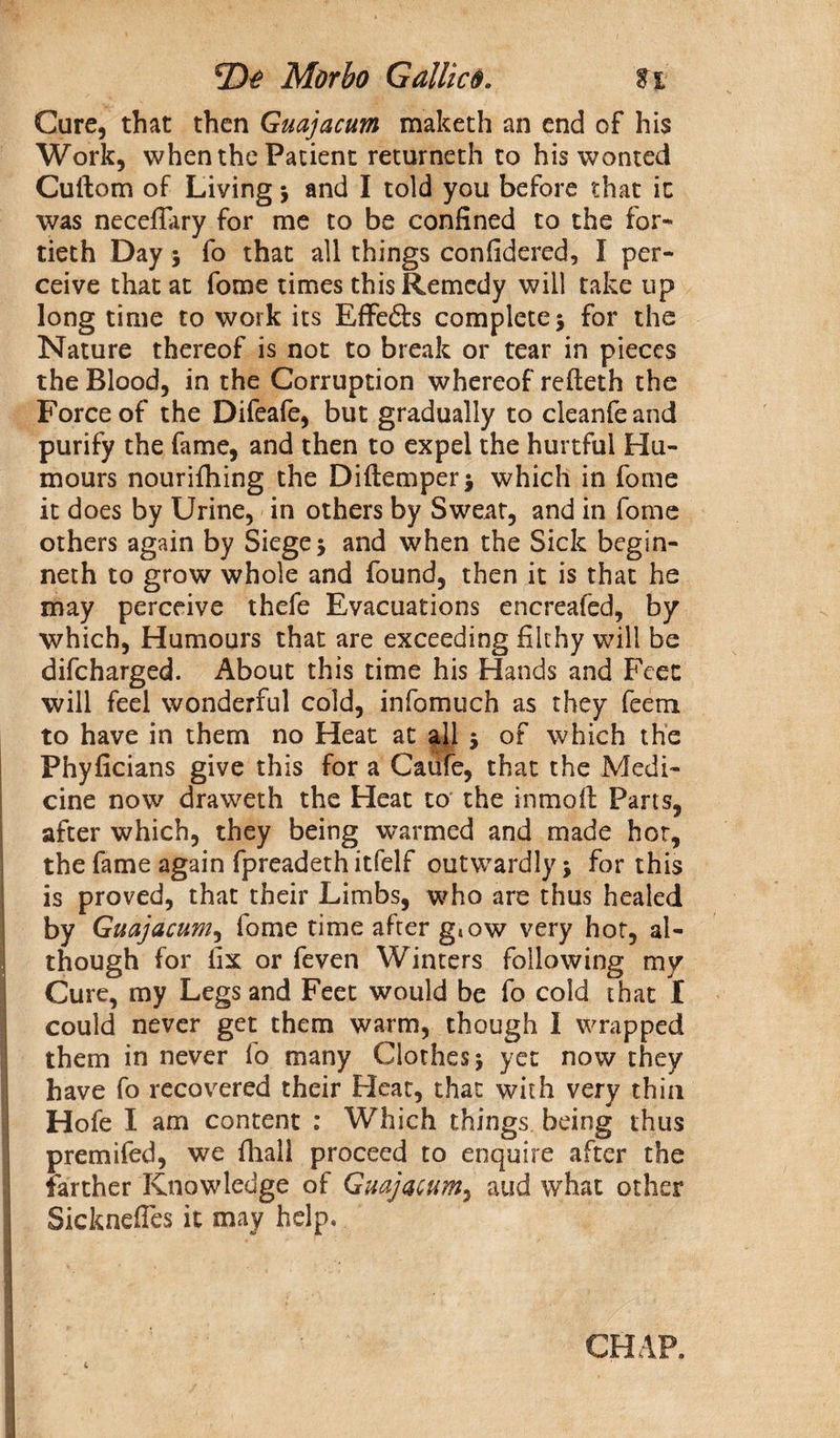 Cure, that then Guajacum maketh an end of his Work, when the Patient returneth to his wonted Cuftom of Living $ and I told you before that it was neceflary for me to be confined to the for¬ tieth Day 5 fo that all things considered, I per¬ ceive that at Some times this Remedy will take up long time to work its Effe£h complete 3 for the Nature thereof is not to break or tear in pieces the Blood, in the Corruption whereof refteth the Force of the Difeafe, but gradually to cleanfeand purify the fame, and then to expel the hurtful Hu¬ mours nouriihing the Diftemperj which in fome it does by Urine, in others by Sweat, and in fome others again by Siege \ and when the Sick begin- neth to grow whole and found, then it is that he may perceive thefe Evacuations encreafed, by which, Humours that are exceeding filthy will be difeharged. About this time his Hands and Feet will feel wonderful cold, infomuch as they feem to have in them no Heat at all 5 of which the Phyficians give this for a Cafife, that the Medi¬ cine now draweth the Heat to the inmoft Parts, after which, they being warmed and made hot, the fame again fpreadeth itfelf outwardly •> for this is proved, that their Limbs, who are thus healed by Guajacum, fome time after g4ow very hot, al¬ though for fix or feven Winters following my Cure, my Legs and Feet would be fo cold that I could never get them warm, though I wrapped them in never fo many Clothes j yet now they have fo recovered their Heat, that with very thin Hofe I am content : Which things being thus premifed, we fhall proceed to enquire after the farther Knowledge of Guajacum, aud what other 1 Sicknefles it may help. CHAP. 1