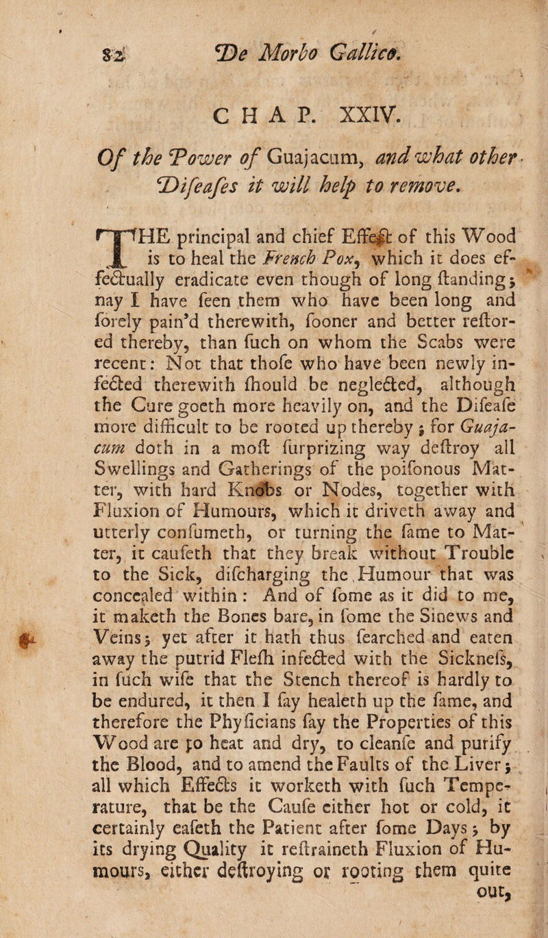 CHAP. XXIV. Of the Tower of Guajacum, and what other TDifeafes it will help to remove, THE principal and chief Effect of this Wood is to heal the French Pox, which it does ef¬ fectually eradicate even though of long {landing ; nay I have feen them who have been long and forely pain’d therewith, fooner and better reilor- ed thereby, than fuch on whom the Scabs were recent: Not that thofe who have been newly in- feCted therewith fhould be negle&amp;ed, although the Cure goeth more heavily on, and the Difeafe more difficult to be rooted up thereby ; for Guaja- cum doth in a moil furprizing way deilroy all Swellings and Gatherings of the poifonous Mat¬ ter, with hard Kn#bs or Nodes, together with Fluxion of Humours, which it driveth away and utterly confumetb, or turning the fame to Mat¬ ter, it caufeth that they break without Trouble to the Sick, difeharging the .Humour that was concealed within: And of fome as it did to me, it maketh the Bones bare, in fome the Sinews and Veins 5 yet after it hath thus fearched and eaten away the putrid Flefh infeCled with the Sicknefs, in fuch wife that the Stench thereof is hardly to be endured, it then I fay healeth up the fame, and therefore the Phy ficians fay the Properties of this Wood are jo heat and dry, to cleanfe and purify the Blood, and to amend the Faults of the Liver; all which EffeCls it workerh with fuch Tempe¬ rature, that be the Caufe cither hot or cold, it certainly eafeth the Patient after fome Days; by its drying Quality it reflraineth Fluxion of Hu¬ mours, either deftroying or rooting them quite out,
