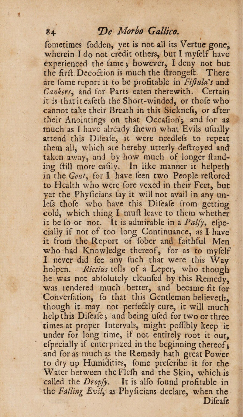 §4 *Z)<? Morbo Gallico. fometimes fodden, yet is not all its Vertue gone, wherein I do not credit others, but I myfelf have experienced the fame ; however, I deny not but the firft. Decoddion is much the ftrongeft, There are forne report it to be profitable in Fiftula's and Cankers, and for Parts eaten therewith. Certain it is thatiteafeth the Short-winded, or thofe who cannot take their Breath in this Sicknefs, or after their Anointings on that Occafion; and for as much as I have already ihewn what Evils ufually attend this Difeafe, it were needlefs to repeat them all, which are hereby utterly deftroyed and taken away, and by how much of longer (land¬ ing dill more cafily. In like manner it helpeth in the Gouty for I have feen two People reftored to Health who were fore vexed in their Feet, but yet the Phyficians fay it will not avail in any un- lefs thofe who have this Difeafe from getting cold, which thing I mud leave to them whether it be fo or not. It is admirable in a Palfy, efpe- cially if not of too long Continuance, as I have it from the Report of fober and faithful Men who had Knowledge thereof, for as to myfelf 1 never did fee any fuch that were this Way holpen. Riccius tells of a Leper, who though he was not abfolutely cleanfed by this Remedy, was rendered much better, and became fit for Convention, fo that this Gentleman believeth, though it may not perfe&amp;ly cure, it will much help this Difeafe j and being ufed for two or three times at proper Intervals, might pofiibly keep it under for long time, if not entirely root it out, efpecially if enterprized in the beginning thereof; and for as much as the Remedy hath great Power to dry up Humidities, fome prefcrihe it for the Water between theFlefh and the Skin, which is called the Dropfy. It is alfo found profitable in the Falling Evily as Phyficians declare, when the Difeafe