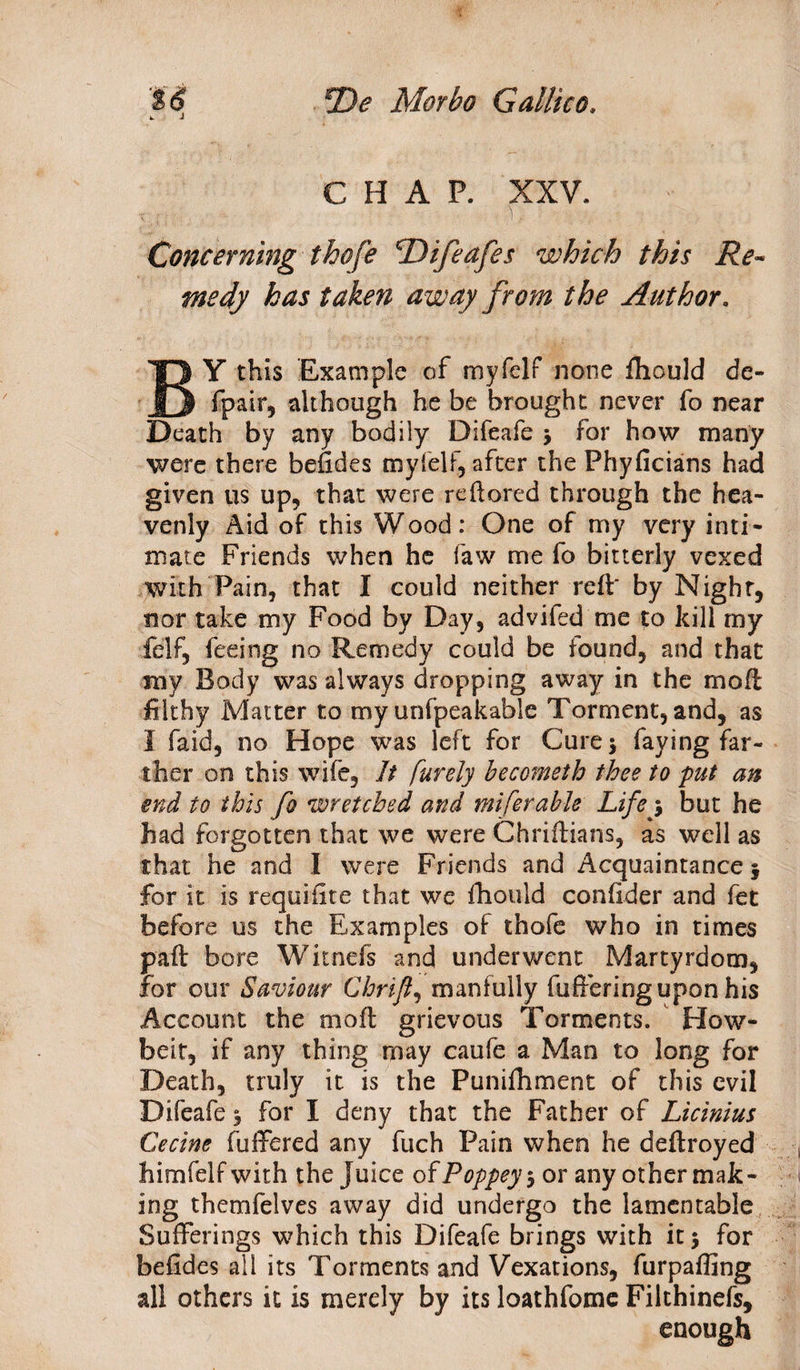 J CHAP. XXV. Concerning thofe 'Difeafes which this Re¬ medy has taken away from the Author. BY this Example of myfelf none fhould de- fpair, although he be brought never fo near Death by any bodily Difeafe , for how many were there befides myfelf, after the Fhyficians had given us up, that were reftored through the hea¬ venly Aid of this Wood: One of my very inti¬ mate Friends when he faw me fo bitterly vexed with Pain, that I could neither reft' by Night, nor take my Food by Day, advifed me to kill my felf, feeing no Remedy could be found, and that my Body was always dropping away in the moft filthy Matter to my unfpeakable Torment, and, as I faid, no Hope was left for Cure 5 faying far¬ ther on this wife. It furely hecometh thee to put an end to this fo wretched and miferahle Lifey but he had forgotten that we were Chriftians, as well as that he and I were Friends and Acquaintance j for it is requiiite that we fhould conflder and fet before us the Examples of thofe who in times paft bore Witnefs and underwent Martyrdom, for our Saviour Chrift, manfully fufferingupon his Account the moft grievous Torments. How- beit, if any thing may caufe a Man to long for Death, truly it is the Punifhment of this evil Difeafe 3 for I deny that the Father of Licinius Cecine differed any fuch Pain when he deftroyed himfelf with the Juice of Poppey 3 or any other mak¬ ing themfelves away did undergo the lamentable Sufferings which this Difeafe brings with it 5 for befides all its Torments and Vexations, furpaffing all others it is merely by its loathfome Filthinefs, enough