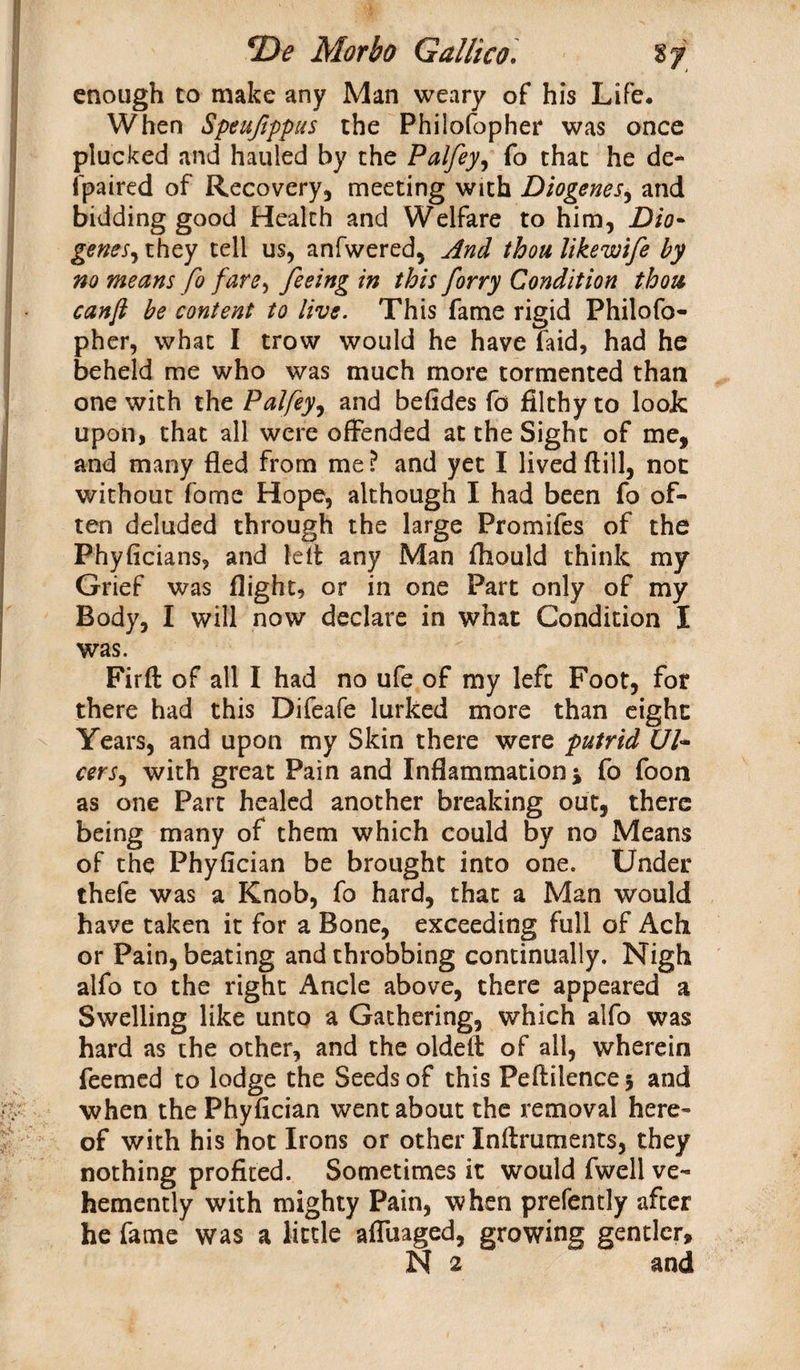 enough to make any Man weary of his Life, When Speuftppus the Philosopher was once plucked and hauled by the Palfey, fo that he de¬ spaired of Recovery, meeting with Diogenes, and bidding good Health and Welfare to him, Dio- genes, they tell us, anfwered, And thou likewife by no means fo fare, feeing in this forry Condition thou canfi be content to live. This fame rigid Philofo- pher, what I trow would he have faid, had he beheld me who was much more tormented than one with the Palfey, and befides fo filthy to look upon, that all were offended at the Sight of me, and many fled from me? and yet I lived (till, not without fome Hope, although I had been fo of¬ ten deluded through the large Promifes of the Phyficians, and left any Man Should think my Grief was flight, or in one Part only of my Body, I will now declare in what Condition I was. Firft of all I had no ufe of my left Foot, for there had this Difeafe lurked more than eight Years, and upon my Skin there were putrid Ul- cerSj with great Pain and Inflammation * fo foon as one Part healed another breaking out, there being many of them which could by no Means of the Phyfician be brought into one. Under thefe was a Knob, fo hard, that a Man would have taken it for a Bone, exceeding full of Ach or Pain, beating and throbbing continually. Nigh alfo to the right Ancle above, there appeared a Swelling like unto a Gathering, which alfo was hard as the other, and the oldeft of all, wherein Teemed to lodge the Seeds of this Peftilence 3 and when the Phyfician went about the removal here¬ of with his hot Irons or other Inftruments, they nothing profited. Sometimes it would fwell ve¬ hemently with mighty Pain, when prefently after he fame was a little afluaged, growing gentler, N 2 and