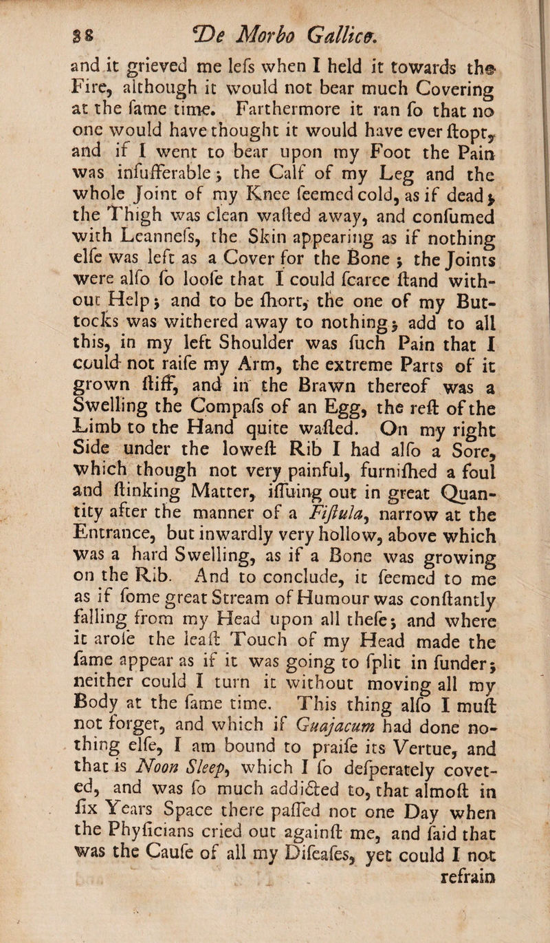 and it grieved me lefs when I held it towards th# Fire, although it would not bear much Covering at the fame time. Farthermore it ran fo that no one would have thought it would have everftopty and if 1 went to bear upon my Foot the Pain was infufferable j the Calf of my Leg and the whole joint of my Knee feemcd cold, as if dead* the Thigh was clean wafted away, and confumed with Lcannefs, the Skin appearing as if nothing elfe was left as a Cover for the Bone j the Joints were alfo fo loofe that I could fearce Hand with¬ out Help \ and to be fhort, the one of my But¬ tocks was withered away to nothings add to all this, in my left Shoulder was fuch Pain that I could not raife my Arm, the extreme Parts of it grown ftiff, and in the Brawn thereof was a Swelling the Compafs of an Egg, the reft of the Limb to the Hand quite wafted. On my right Side under the loweft Rib I had alfo a Sore, which though not very painful, furnifhed a foul and ft inking Matter, ifluing out in great Quan¬ tity after the manner of a Fiftula, narrow at the Entrance, but inwardly very hollow, above which was a hard Swelling, as if a Bone was growing on the Rib. And to conclude, it feemed to me as if fome great Stream of Humour was conftantly falling from my Head upon all thefe* and where it arofe the lead Touch of my Head made the fame appear as if it was going to fplit in funder* neither could I turn it without moving all my Body at the fame time. This thing alfo I muft not forger, and which if Guajacum had done no¬ thing elfe, I am bound to praife its Vertue, and that is Noon Sleeps which I fo defperately covet¬ ed, and was fo much addi£ted to, that almoft in lix Years Space there pafled not one Day when the Phyficians cried out againft me, and faid that was the Caufe of all my Difeafes, yet could I not refrain