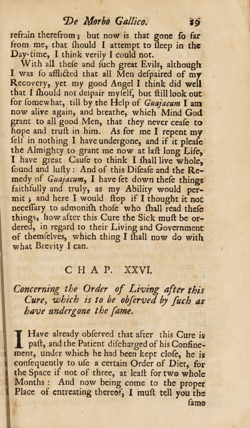 refrain therefrom ? but now is that gone fb far from me, that fhould I attempt to deep in the Day-time, I think verily I could not. With all thefe and fuch great Evils, although I was fo affli&amp;ed that all Men defpaired of my Recovery, yet my good Angel I think did well that I fhould not deipair myfelf, but dill look out for fomewhat, till by the Help of Guajacum I am now alive again, and breathe, which Mind God grant to all good Men, that they never ceafe to hope and trull in him. As for me I repent my felf in nothing I have undergone, and if it pleafe the Almighty to grant me now at lad long Life, I have great Caufe to think I fliall live whole, found and ludy : And of this Difeafe and the Re¬ medy of Guajacum, I have fet down thefe things faithfully and truly, as my Ability would per¬ mit 5 and here I would flop if I thought it not neceflary to admonifh thofe who fhall read thefe things, how after this Cure the Sick mull be or¬ dered, in regard to their Living and Government of themfelves, which thing I fhall now do with what Brevity I can. CHAP. XXVI. Concerning the Order of Living after this Curey which is to be obferved by fuch as have undergone the fame. I Have already obferved that after this Cure is paft, and the Patient difchargcd of his Confine¬ ment, under which he had been kept clofe, he is i confequently to ufe a certain Order of Diet, for l the Space if not of three, at lead for two whole I Months : And now being come to the proper I Place of entreating thereof, I mud tell you the fame