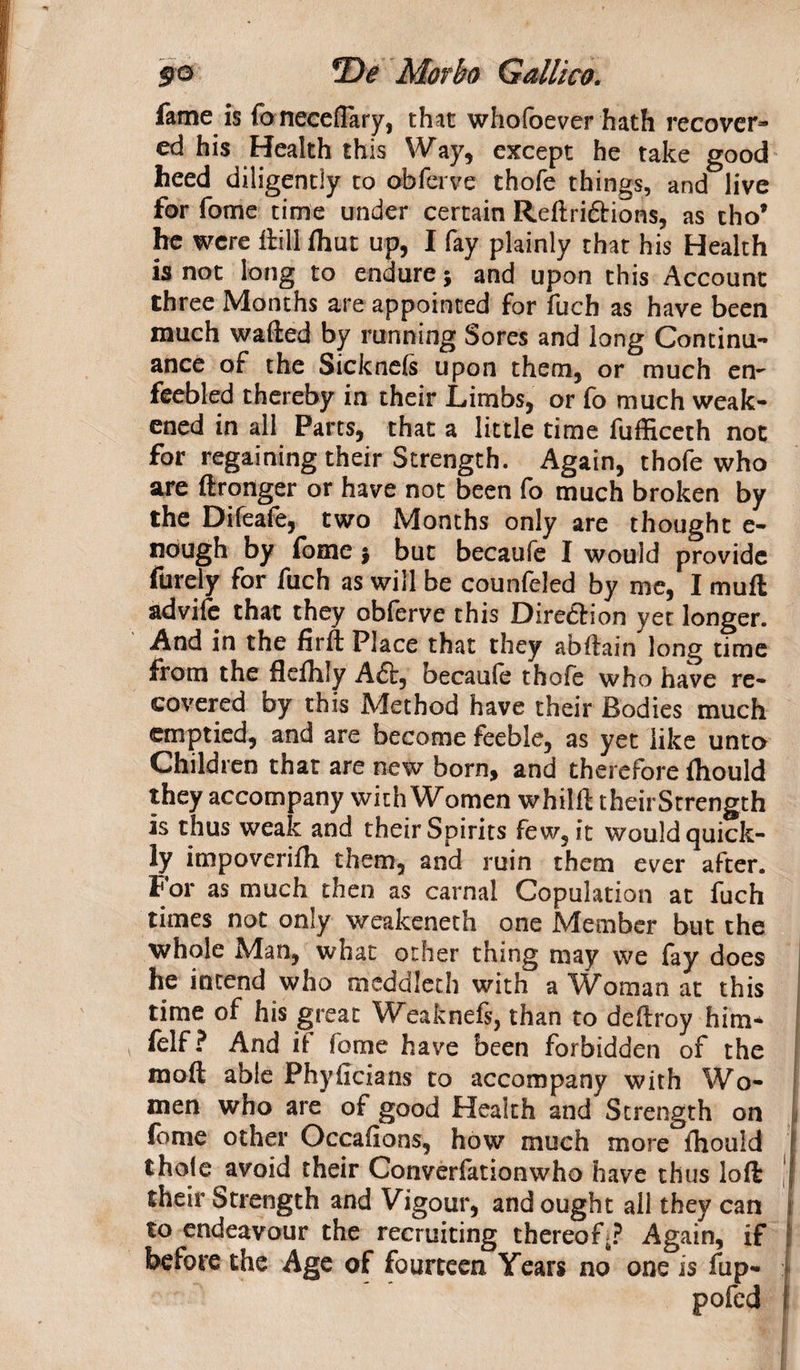 fame is foneceflary, that whofoever hath recover¬ ed his Health this Way, except he take good heed diligently to obferve thofe things, and live for fome time under certain Reftri&amp;ions, as cho* he were ftill fhut up, I fay plainly that his Health is not long to endure$ and upon this Account three Months are appointed for fuch as have been much wafted by running Sores and long Continu¬ ance of the Sicknefs upon them, or much en¬ feebled thereby in their Limbs, or fo much weak¬ ened in all Parts, that a little time fufficeth not for regaining their Strength. Again, thofe who are ftronger or have not been fo much broken by the Difeafe, two Months only are thought e- nough by fome j but becaufe I would provide furely for fuch as will be counfeled by me, I muft advile that they obferve this Direction yet longer. And in the firft Place that they abftain long time from the flefhly A£t, becaufe thofe who have re¬ covered by this Method have their Bodies much emptied, and are become feeble, as yet like unto Children that are new born, and therefore ftiould they accompany with Women whilft theirStrength is thus weak and their Spirits few, it would quick¬ ly impoverifli them, and ruin them ever after. For as much then as carnal Copulation at fuch times not only weakeneth one Member but the whole Man, what other thing may we fay does he intend who meddleth with a Woman at this time of his great Weaknefs, than to deftroy him- felf? And if fome have been forbidden of the moft able Phyficians to accompany with Wo¬ men who are of good Health and Strength on fome other Occasions, how much more ftiould thofe avoid their Converfationwho have thus loft their Strength and Vigour, and ought all they can to endeavour the recruiting thereof^? Again, if before the Age of fourteen Years no one is fup- pofed