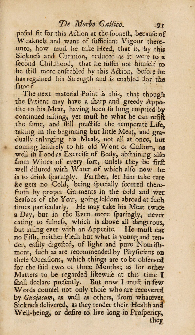*De Moth Galltco. pj pofed fie for this Aftion at the fooneft, becaufe of Weaknefe and want of fufficient Vigour there¬ unto, how mu ft he take Heed, that is, by this Sicknefs and Curation, reduced as it were to a fecond Childhood, that he fuffbr not him felt to be ftill more enfeebled by this Addon, before he has regained his Strength and is enabled for the fame ? The next material Point is this, that though the Patient may have a iharp and greedy Appe¬ tite to his Meat, having been fo long emptied by continued fafting, yet mull he what he can refill the fame, and ftill pradtife the temperate Life, taking in the beginning but little Meat, and gra¬ dually enlarging his Meals, not all at once, but coming leifurely to his old Wont or Cuftom, as well in Food as Exercife of Body, abftaining alio from Wines of every forr, unlefs they be firffc well diluted with Water of which alfo now he is to drink fparingly. Farther, let him take care he gets no Cold, being fpecially fecured there¬ from by proper Garments in the cold and wee Seafons of the Year, going feldom abroad at fuch times particularly. He may take his Meat twice a Day, but in the Even more fparingly, never eating to fulnefs, which is above all dangerous, but nftng ever with an Appetite. He muft ear no Fiih, neither Flefti but what is young and ten¬ der, eafily digefted, of light and pure Nourilh- ment, fuch as are recommended by Phyftcians on thefe Occafions, which things are to be obferved for the faid two or three Monthsy as for other Matters to be regarded likewife at this time I fhall declare prefently. But now I muft in few Words counfel not only thofe who are recovered by Guajacum, as well as others, from whatever Sicknefs delivered, as they tender their Health and Well-being, or defire to live long in Profperity,