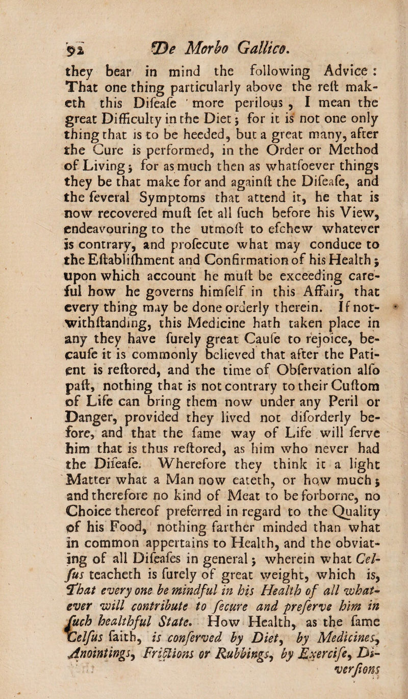 they bear in mind the following Advice: That one thing particularly above the reft mak- eth this Difeafe ' more perilous , I mean the great Difficulty in the Diet * for it is not one only thingthat is to be heeded, but a great many, after the Cure is performed, in the Order or Method of Living* for as much then as whatfoever things they be that make for and againft the Difeafe, and the feveral Symptoms that attend it, he that is now recovered mult fct all fuch before his View, endeavouring to the utmoft to efchew whatever is contrary, and profecute what may conduce to the Eftablifhment and Confirmation of his Health $ upon which account he mult be exceeding care¬ ful how he governs himfelf in this Affair, that every thing may be done orderly therein. If not¬ withstanding, this Medicine hath taken place in any they have furely great Caufe to rejoice, be- caufe it is commonly believed that after the Pati¬ ent is reftored, and the time of Obfervation alfo part, nothing that is not contrary to their Cuftom of Life can bring them now under any Peril or Danger, provided they lived not diforderly be¬ fore, and that the fame way of Life will lerve him that is thus reftored, as him who never had the Difeafe. Wherefore they think it a light Matter what a Man now eateth, or hqw much 5 and therefore no kind of Meat to be forborne, no Choice thereof preferred in regard to the Quality of his Food, nothing farther minded than what in common appertains to Health, and the obviat¬ ing of all Difeafes in general 3 wherein what Cel- fus tcacheth is furely of great weight, which is, hat every one be mindful in his Health of all what¬ ever will contribute to fecure and preferve him in fuch healthful State. How Health, as the fame ICelfus faith, is conferved by Diet, by Medicines, Anointings, Friflions or Rubbings, by Exercife^ Di¬ ver fions