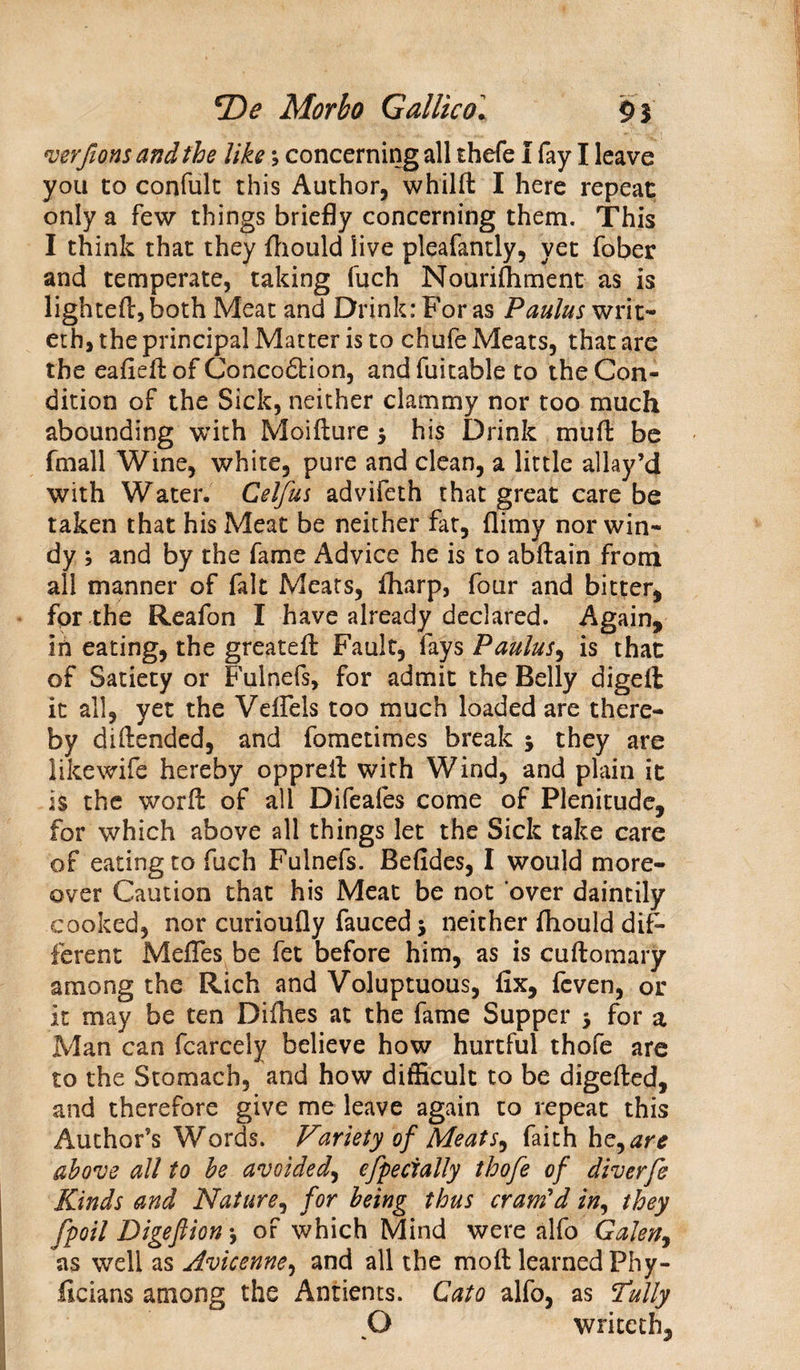 verfions and the like; concerning all thefe I fay I leave you to confult this Author, whilft I here repeat only a few things briefly concerning them. This I think that they fliould live pleafantly, yet fober and temperate, taking fuch Nourishment as is lighteft,both Meat and Drink: For as Paulus writ- eth, the principal Matter is to chufe Meats, that are the eafieftof Conco&amp;ion, andfuitable to the Con¬ dition of the Sick, neither clammy nor too much abounding with Moifture $ his Drink muff be fmall Wine, white, pure and clean, a little allay’d with Water. Cel/us advifeth that great care be taken that his Meat be neither fat, flimy nor win¬ dy ; and by the fame Advice he is to abftain from all manner of fait Meats, fliarp, four and bitter, for the Reafon I have already declared. Again, in eating, the greatefi: Fault, fays Paulus, is that of Satiety or Fulnefs, for admit the Belly digeft it all, yet the Veflels too much loaded are there¬ by diflended, and fometimes break 5 they are likewife hereby oppreil with Wind, and plain it is the worfi: of all Difeales come of Plenitude, for which above all things let the Sick take care of eating to fuch Fulnefs. Befides, I would more¬ over Caution that his Meat be not over daintily cooked, nor curioufly fauced j neither fliould dif¬ ferent Mefles.be fet before him, as is cuftomary among the Rich and Voluptuous, fix, fcven, or it may be ten Diflies at the fame Supper 5 for a Man can fcarcely believe how hurtful thofe are to the Stomach, and how difficult to be digefted, and therefore give me leave again to repeat this Author’s Words. Variety of Meats, faith he, are above all to be avoided, especially thofe of diverfe Kinds and Nature, for being thus crartfd in, they fpoil Digeftion •, of which Mind were alfo Galen, as well as Avicenne, and all the moft learned Fhy- licians among the Antients. Cato alfo, as 7ully O wriceth.