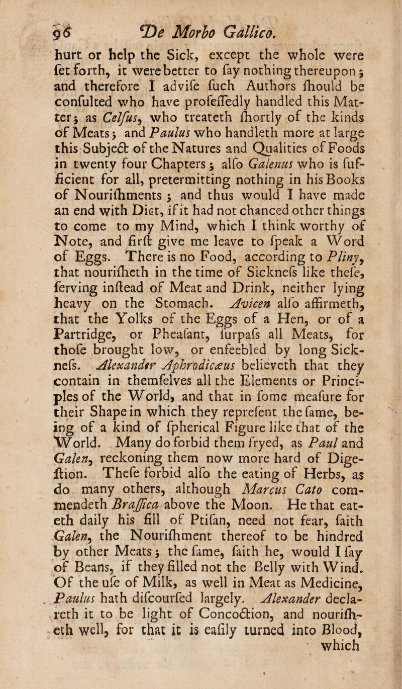 hurt or help the Sick, except the whole were fet forth, it were better to fay nothing thereupon 5 and therefore I advife fuch Authors fhould be confulted who have profeiTedly handled this Mat¬ ter 5 as Celfus, who treateth fhortly of the kinds of Meats 5 and Paulus who handleth more at large this Subjeft of the Natures and Qualities of Foods in twenty four Chapters * alfo Galenas who is fuf- ficient for all, pretermitting nothing in his Books of Nourifhments $ and thus would I have made an end with Diet, if it had not chanced other things to come to my Mind, which I think worthy of Note, and firft give me leave to fpeak a Word of Eggs. There is no Food, according to Pliny, that nouriflieth in the time of Sicknefs like thefe, ferving inftead of Meat and Drink, neither lying heavy on the Stomach. Avicen alfo affirmetb, that the Yolks of the Eggs of a Hen, or of a Partridge, or Fheafant, furpafs all Meats, for thofe brought low, or enfeebled by long Sick- nels. Alexander Aphrodicteus believeth that they contain in themfelves all the Elements or Princi¬ ples of the World, and that in fome meafure for their Shape in which they reprefent the fame, be¬ ing of a kind of fpherical Figure like that of the World. Many do forbid them fryed, as Paul and Galen, reckoning them now more hard of Dige- Ition. Thefe forbid alfo the eating of Herbs, as do many others, although Marcus Cato com- mendeth BraJJlca above the Moon. He that eat- eth daily his fill of Ptifan, need not fear, faith Galen, the Nourishment thereof to be hindred by other Meats 5 the fame, faith he, would I fay of Beans, if they filled not the Belly with Wind. Of the uie of Milk, as well in Meat as Medicine, Paulus hath difcourfed largely. Alexander decla- reth it to be light of Concodfcion, and nourifh- eth well, for that it is eafily turned into Blood, ' which
