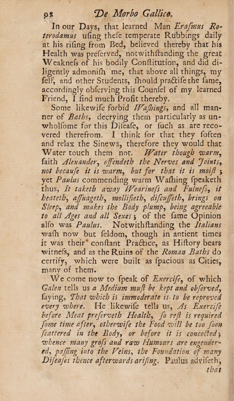 In our Days, that learned Man Erafmus Re¬ fer o dam us uiing thefe temperate Rubbings daily at his rifing from Bed, believed thereby that his Health was preferved, notwithstanding the great Weaknefs of his bodily Conflitution, and did di¬ ligently admonifh me, that above all things, my felf, and other Students, fhould pra&amp;ife the fame, accordingly obferving this Counfel of my learned Friend, I find much Profit thereby. Some likewife forbid IHaffoings* and all man¬ ner of Baths, decrying them particularly as un- whollome for this Difeafe, or fuch as are reco¬ vered therefrom. I think for that they foften and relax the Sinews, therefore they would that Water touch them not. FVater though warm, faith Alexander, offendeth the Nerves and Joints* not becaufe it is warm, hut for that it is moift j yet Paulas commending warm Wafhing fpeaketh thus, It taketh away FVearinefs and Fulnefs, it heat eth, affuageth, mollifieth, difeuffeth, brings on Sleep, and makes the Body plump* being agreeable to all Ages and all Sexes $ of the fame Opinion alfo was Paulus. Not with (landing the Italians wadi now but feldom, though in antient times it was their' conflant Pradlicc, as Hiflory bears witnefs, and as the Ruins of the Roman Baths do certify, which were built as fpacious as Cities, many of them. We come now to fpeak of Exercife, of which Galen tells us a Medium mu ft be kept and obferved, faying, That which is immoderate is> to be reproved every where. He likewife tells us, As Exercife before Meat preferveth Health, fo reft is required fome time after, otherwife the Food will be too foon fcattered in the Body, or before it is concerted 5 whence many grofs and raw Humours are engender¬ ed, puffing into the Veins, the Foundation of many Difeafes thence afterwards arifing. Paulus advifeth, that