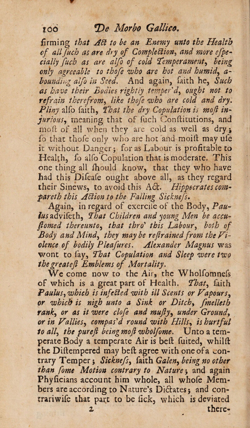 firming that Aft to he an Enemy unto the Health of all fuch as are dry of Compleftion, and more efpe- dally fuch as are alfo of cold Temperament ^ being only agreeable to thofe who are hot and humid, a- bounding alfo in Seed. And again* faith he* Such as have their Bodies rightly temper'd) ought not to refrain therefrom, like thofe who are cold and dry. Pliny alfo faith, That the dry Copulation is mo ft in¬ jurious, meaning that of fuch Conftitutions, and iripft of all when they are cold as well as dry \ fo that thofe only who are hot and moilt may ufe it without Danger j for as Labour is profitable to Health, fo alfo Copulation that is moderate. This one thing all fhouid know, that they who have had this Difeafe ought above all, as they regard their Sinews, to avoid this A£t. Hippocrates com* pareth this Aftion to the Falling Sicknefs. Again, in regard of exercile of the Body, Pau- advifeth, That Children and young Men be accu- ftomed thereunto, that thro’ this Labour, both of Body and Mindy they maybe refrained from the Vi¬ olence of bodily Pleafures. Alexander Magnus was wont to fay, That Copulation and Sleep were two the great eft Emblems of Mortality. We come now to the Air, the Wholfomnefs of which is a great part of Health. That, faith Paulus, which is infefted with ill Scents or Vapours, or which is nigh unto a Sink or Ditch> fmelleth rank, or as it were clofe and mufty, under Ground, or in Vallies, compas'd round with Hills, is hurtful to all, the pureft being moft wholfome. Unto a tem¬ perate Body a temperate Air is beft fuited, whilft the Diftempered may beft agree with one of a con¬ trary Temper 5 Sicknefs, faith Galen, being no other than fome Motion contrary to Nature 5 and again Phyficians account him whole, all whofe Mem¬ bers are according to Nature’s Di&amp;atesj and con- trariwife that patt to be tick, which is deviated z there-
