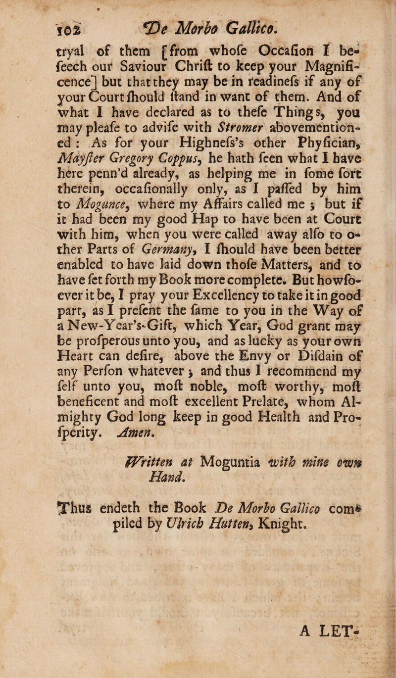 tryal of them [from whofe Occafion I be- feech our Saviour Chrift to keep your Magnifi¬ cence] but that they may be in readinefs if any of your Court Ihould (land in want of them. And of what I have declared as to thefe Things, you may pleafe to advife with Stromer abovemention- ed : As for your Highnefs’s other Phyfician, Mayjler Gregory Coppus, he hath feen what I have here penn’d already, as helping me in fome fort therein, occafionally only, as I pafled by him to Mogunce, where my Affairs called me $ but if it had been my good Hap to have been at Court with him, when you were called away alfo to o- ther Parts of Germany, I ihould have been better enabled to have laid down thofe Matters, and to have fet forth my Book more complete* But howfo- ever it be, I pray your Excellency to take it in good part, as I prefent the fame to you in the Way of a New-YearVGift, which Year, God grant may be profperous unto you, and as lucky as your own Heart can defire, above the Envy or Difdain of any Perfon whatever j and thus I recommend my felf unto you, moft noble, moft worthy, moft beneficent and moft excellent Prelate, whom Al¬ mighty God long keep in good Health and Pro- fperity. Amen. Written at Moguntia 'with mine own Hand. Thus endeth the Book De Morbo Galileo com&amp; piled by Ulrich Hutten* Knight. A LET-