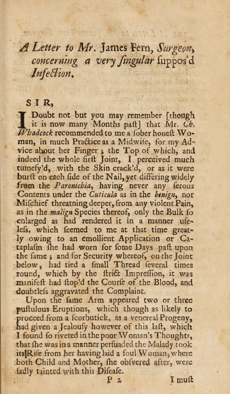 A Letter to Mr. James f ern. Surgeon» concerning a very fingular fuppos’d Infe&amp;ion, '■ S I R, I Doubt not but you may remember [though it is now many Months pad] that Mr. C’&amp; hadcock recommended to me a fober honed Wo¬ man, in much Prafticeas a Midwife, for my Ada vice ahout her Finger * the Top of which, and indeed the whole fir It Joint, I perceived much tumefy’d, with the Skin crack’d, or as it were burfl on each fide of the Nail, yet differing widely from the Paromchia, having never any ferous Contents under the Cuticula as in the htnign, not Mifchief threatning deeper, from any violent Pain, as in the malign Species thereof, only the Bulk fo enlarged as had rendered it in a manner ufe* lefs, which feemed to me at that time great* ly owing to an emollient Application or Ga- taplafm fhe had worn for fome Days pad upon the fame ; and for Security whereof, on the Joint below, had tied a finall Thread feveral times round, which by the drift Impreffion, it was manifed had dop’d the Courfe of the Blood, and doubtlefs aggravated the Complaint. Upon the fame Arm appeared two or three pudulous Eruptions, which though as likely to Eroceed from a fcorbutick5 as a venereai Progeny, ad given ajealoufy however of this lad, which I found fo riveted in the poor Woman’s Thoughts, that fhe was in a manner perfuaded the Malady took itsfRife from her having laid a foul Woman, where both Child and Mother, fhe obfyered after, were fadly tainted with this .Difeafe,