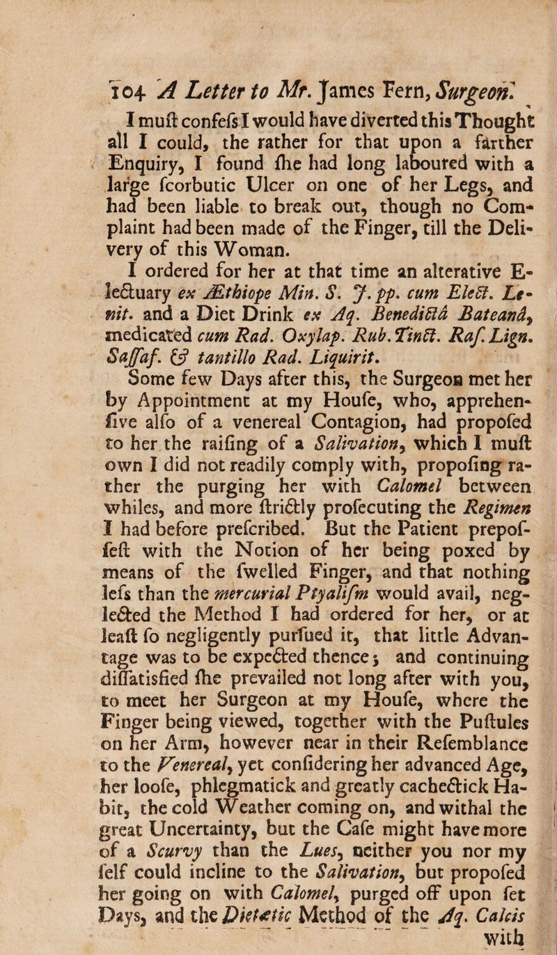 Imuftconfefs lwould have diverted this Thought all I could, the rather for that upon a farther Enquiry, I found {he had long laboured with a large fcorbutic Ulcer on one of her Legs, and had been liable to break out, though no Com¬ plaint had been made of the Finger, till the Deli¬ very of this Woman. I ordered for her at that time an alterative E- le&amp;uary ex Mthiope Min. S. J.pp. cum Eleff. Le- mt. and a Diet Drink ex Aq. Beneditta Bateand, medicated cum Rad. Oxylap. Rub. Tin ft. Raf. Lign. Sajfaf. &amp; tantillo Rad. Liquirit. Some few Days after this, the Surgeon met her by Appointment at my Houfe, who, apprehen- five alfo of a venereal Contagion, had propofed to her the railing of a Salivation, which I muft own I did not readily comply with, propofing ra¬ ther the purging her with Calomel between whiles, and more (Iriftly profecuting the Regimen I had before prefcribed. But the Patient prepof- feft with the Notion of her being poxed by means of the fwelied Finger, and that nothing lefs than the mercurial Ptyalifm would avail, neg- le&amp;ed the Method I had ordered for her, or at le aft fo negligently purfued it, that little Advan¬ tage was to be expefted thence 5 and continuing diffatisfied fhe prevailed not long after with you, to meet her Surgeon at my Houfe, where the Finger being viewed, together with the Puftules on her Arm, however near in their Refemblance to the Venereal, yet confidering her advanced Age, her loofe, phlegmatick and greatly cacheftick Ha¬ bit, the cold Weather coming on, and withal the great Uncertainty, but the Cafe might have more of a Scurvy than the Luesy neither you nor my felf could incline to the Salivation, but propofed her going on with Calomel, purged off upon fet Days, and the Dietetic Method of the Aq. Cahis with