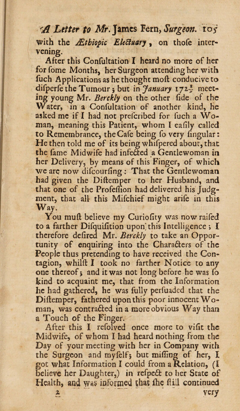 With the jEtbiopic Eleftuary, on thofe inter¬ vening. After this Confultation I heard no more of her forfome Months, her Surgeon attending her with fuch Applications as he thought mod conducive to difperfe the Tumour 5 but in January meet* ing young Mr. Berckly on the other fide of the Water, in a Confultation of another kind, he asked me if I had not preferibed for fuch a Wo¬ man, meaning this Patient, whom I eafily called to Remembrance, the Cafe being fo very fingular: He then told me of its being whifpered about, that the fame Midwife had infe6ted a Gentlewoman in > • her Delivery, by means of this Finger, of which we arc now difeourfing: That the Gentlewoman had given the Diftemper to her Husband, and that one of the Profdfion had delivered his Judg¬ ment, that all* this Mifchief might arife in this Way. You muft believe my Curiofity was now raifed to a farther Difquifition upon this Intelligence *, I therefore defired Mr. Berckly to take an Oppor¬ tunity of enquiring into the Charafters of the People thus pretending to have received the Con¬ tagion, whilft I took no farther Notice to any one thereof y and it was not long before he was fo kind to acquaint me, that from the Information he had gathered, he was fully perfuaded that the Diftemper, fathered upon this poor innocent Wo¬ man, was contra&amp;ed in a more obvious Way than a Touch of the Finger. After this I refolved once more to vlfit the Midwife, of whom I had heard nothing From the Day of your meeting with her in Company with the Surgeon and myfelfj but milling of her, I got what Information I could from a Relation, (I believe her Daughter,) in refpe6f to her State of Health, and was informed rhat ihe ft ill continued