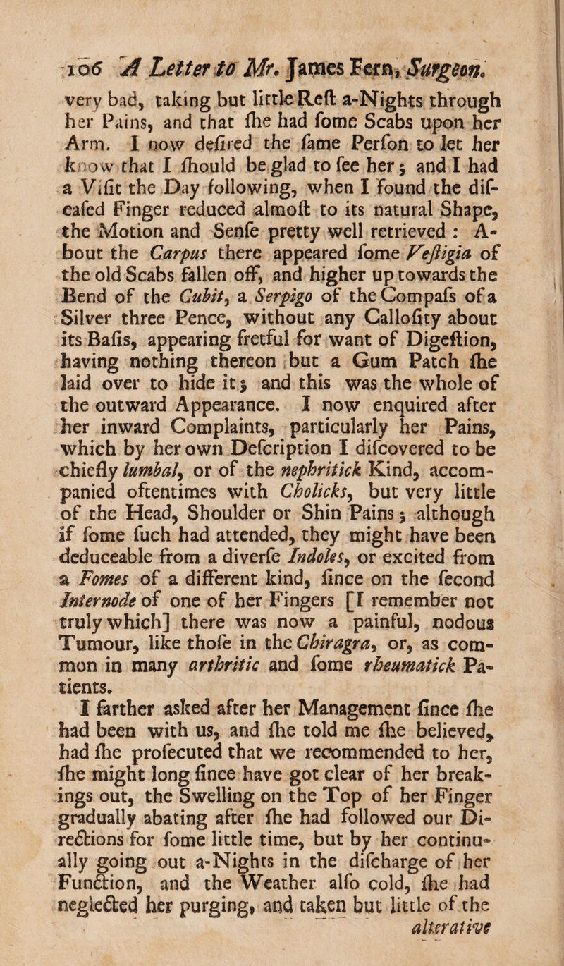 very bad, taking but little Reft a-Nights through her Pains, and that file had fome Scabs upon her Arm, I now defired the fame Perfon to let her know that I fhould be glad to fee her $ and I had a Vifit the Day following, when I found the dif- eafed Finger reduced almoft to its natural Shape, the Motion and Senfe pretty well retrieved : A- bout the Carpus there appeared fome Fejligia of the old Scabs fallen off, and higher up towards the Bend of the Cubit ^ a Serpigo of theCompafs of a Silver three Pence, without any Callofity about its Bafis, appearing fretful for want of Digeftion, having nothing thereon but a Gum Patch fhe laid over to hide it $ and this was the whole of the outward Appearance. I now enquired after her inward Complaints, particularly her Pains, which by her own Defcription I difeovered to be chiefly lumbal, or of the nephritick Kind, accom¬ panied oftentimes with Cholicks, but very little of the Head, Shoulder or Shin Pains 5 although if fome fuch had attended, they might have been deduceable from a diverfe Indoles, or excited from a Fomes of a different kind, fince on the fecond Internode of one of her Fingers [I remember not truly which] there was now a painful, nodous Tumour, like thofe in theChiragra, or, as com¬ mon in many arthritic and fome rheumatick Pa¬ tients. I farther asked after her Management fince flie had been with us, and fhe told me fhe believed* had fhe profecuted that we recommended to her, fhe might long fince have got clear of her break¬ ings out, the Swelling on the Top of her Finger gradually abating after fhe had followed our Di¬ rections for fome little time, but by her continu¬ ally going out a-Nights in the difeharge of her Function, and the Weather alfo cold, fhe had negleCted her purging, and taken but little of the alterative