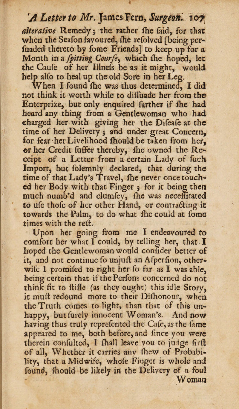 alterative Remedy 5 the rather fhe faid, for that when the Seafon favoured, fhe refolved [being per- fuaded thereto by fome Friends] to keep up for a Month in a jpitting Courfe, which fhe hoped, let the Caufe of her Illnefs be as it might, would help alfo to heal up the old Sore in her Leg. When I found (he was thus determined, I did not think it worth while to diffbade her from the Enterprize, but only enquired farther if fhe had heard any thing from a Gentlewoman who had charged her with giving her the Difeafe at the time of her Delivery 5 and under great Concern, for fear her Livelihood fhould be taken from her, or her Credit fuffer thereby, fhe owned the Re¬ ceipt of a Letter from a certain Lady of fuefi Import, but folemnly declared, that during the time of that Lady’s Travel, fhe never once touch¬ ed her Body with that Finger 5 for it being then much numb’d and clumfey, fhe was neceffitated to ufe thofe of her other Hand, or contradfrng it towards the Palm, to do what file could at fome times with the reft. Upon her going from me I endeavoured to comfort her what I could, by telling her, that I hoped the Gentlewoman would conftder better of it, and not continue fo unjuft an Alperfion, other- wife I promifed to right her fo far as I was able, being certain that ifthePerfons concerned do not think fit to ftifie (as they ought) this idle Story, it muft redound more to their Difhonour, when the Truth comes to light, than that of this un¬ happy, but finely innocent Woman’s. And now having thus truly reprefented the Cafe, as the fame appeared to me, both before, and fince you were therein confulted, I fhall leave you to judge firft of all, Whether it carries any fhew of Probabi¬ lity, that a Midwife, whofe Finger is whole and found, fhould be likely in the Delivery of a foul Woman w.