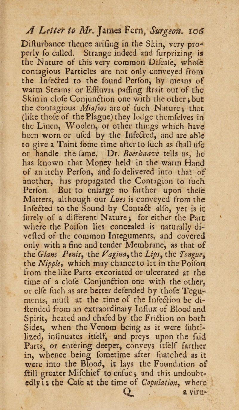 Difturbance thence arifing in the Skin, very pro** perly fo called. Strange indeed and furprizing is the Nature of this very common Difeafe, whofe contagious Particles are not only conveyed from the lnfefted to the found Perfon, by means of warm Steams or Effluvia paffing ftrait out of the Skin in clofe Conjun6lion one with the other ; but the contagious Miafms are of fuch Nature ; that (like thofe of the Plague) they lodge themfelves in the Linen, Woolen, or other things which have been worn or ufed by the Infefted, and are able to give a Taint fome time after to fuch as fhall ufe or handle the fame. Dr. Boerhaave tells us, he has known that Money held in the wrarrn Hand of an itchy Perfon, and fo delivered into that of another, has propagated the Contagion to fuch Perfon. But to enlarge no farther upon thcfe Matters, although our Lues is conveyed from the Infedled to the Sound by Contaft alfo, yet is it furely of a different Nature; for either the Part where the Poifon lies concealed is naturally di¬ verted of the common Integuments? and covered only with a fine and tender Membrane, as that of the Gians Penis, the Vagina^ the Lips, the Tongue% the Nipple3 which may chance to let in the Poifon from the like Parcs excoriated or ulcerated at the time of a clofe Conjunftion one with the other* or elfe fuch as are better defended by thofe Tegu¬ ments, mu ft at the time of the Infe£lion be di~ ftended from an extraordinary Influx of Blood and Spirit, heated and chafed by the Fridlion on both Sides, when the Venom being as it were fubti- lized, infinuates itfelf, and preys upon the (aid Parts, or entering deeper, conveys itfelf farther in, whence being fometime after fnatched as it were into the Blood, it lays the Foundation of ffcill greater Mifchief toenfue; and this undoubt¬ edly is the Cafe at the time of Copulation, where