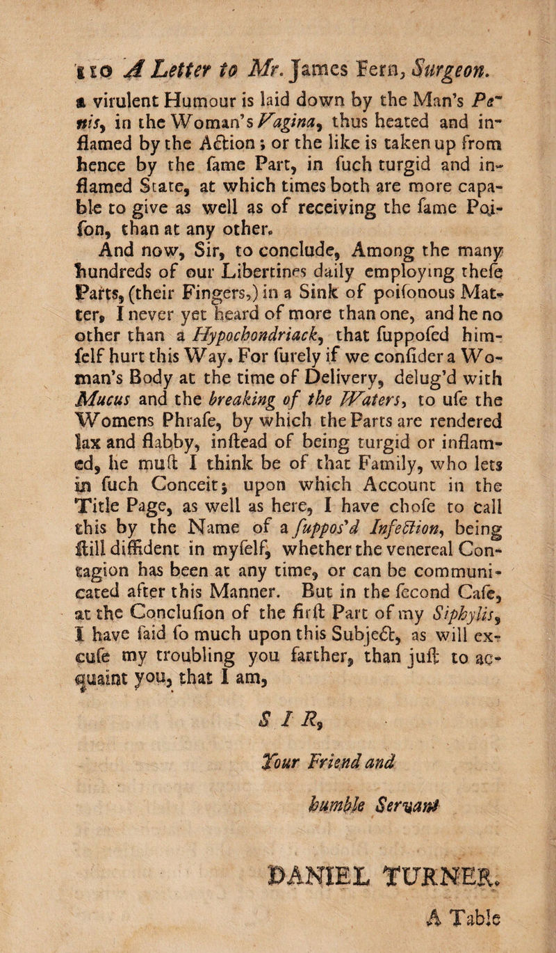 a virulent Humour is laid down by the Man’s Per ntSy in the Woman’s Vagina^ thus heated and in¬ flamed by the A&ion *, or the like is taken up From hence by the fame Part, in fuch turgid and in* flamed Scare, at which times both are more capa¬ ble to give as well as of receiving the fame Pcft- fon, than at any other. And now, Sir, to conclude, Among the many hundreds of our Libertines daily employing thefe Parts, (their Fingers,) in a Sink of poifonous Mat* ter, I never yet heard of more than one, and he no other than a Hypochondriac£, that fuppofed him- felf hurt this Way. For furely if we confidera Wo¬ man’s Body at the time of Delivery, delug’d with Mucus and the breaking of the Waters, to ufe the Womens Phrafe, by which the Parts are rendered Jax and flabby, inftead of being turgid or inflam¬ ed, he mud I think be of that Family, who lets in fuch Conceit; upon which Account in the Title Page, as well as here, I have chofe to tall this by the Name of a fupposyd Infection, being Hill diffident in myfelf, whether the venereal Con¬ tagion has been at any time, or can be communi¬ cated after this Manner. But in the fecond Cafe, at the Concluflon of the firft Part of my Siphylis9 I have Faid fo much upon this Subjed:, as will ex- cufe my troubling you farther, than juft to ac¬ quaint you, that I am, SIR, Tour Friend and humble Servant DANIEL TURNER. A Table