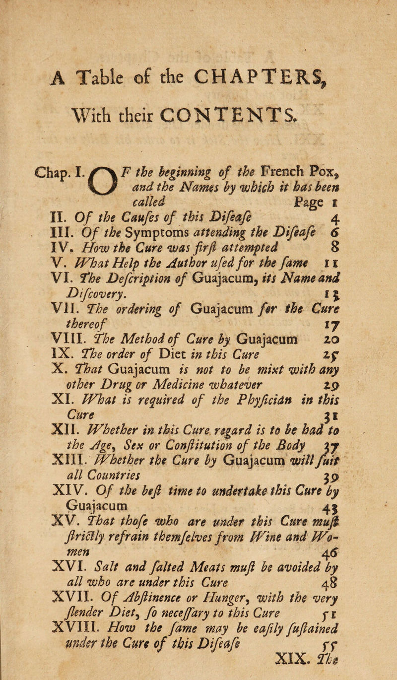 A Table of the CHAPTERS, With their CONTENTS. Chap. I./^XF the beginning of the French Pox^ and the Names by which it has been called Page t II. Of the Caufes of this Difeafe 4 III. Of the Symptoms attending the Difeafe 6 IV. How the Cure was firft attempted 8 V. What Help the Author ufed for the fame 11 VI. The Defcription of Guajacum, its Name and Difcovery. 1 \ VII. The ordering of Guajacum for the Cure thereof ij VIII. The Method of Cure by Guajacum 20 IX. The order of Diet in this Cure Zf X. That Guajacum is not to be mixt with any other Drug or Medicine whatever 29 XI. What is required of the Phyficidn in this Cure 31 XII. Whether in this Cure regard is to be had to the Age, Sex or Conftitution of the Body ij XIII. Whether the Cure by Guajacum willJuit all Countries XIV. Of the heft time to undertake this Cure by Guajacum 43 XV. That thofe who are under this Cure mu ft fir icily refrain them]elves from Wine and Wo¬ men 4 5 XVI. Salt and falted Meats mufi be avoided by all who are under this Cure 48 XVII. Of Abftinence or Hunger, with the very fiender Diet, fo neceffary to this Cure y 1 XVIII. How the fame may be eafily fuflained under the Cure of this Difeafe f f XIX. Th$