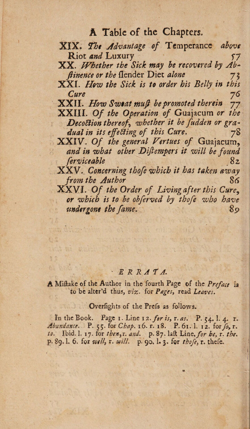 XIX. The Advantage of Temperance above Riot and Luxury f 7 XX. Whether the Sick may be recovered by Ab~ ftinence or the {lender Diet atone 71 XXI. How the Sick is to order his Belly in this Cure 76 XXII. How Sweat mufi be promoted therein 77 XXIII. Of the Operation of Guajacum or the DecoUion thereof whether it be fudden or gra¬ dual in its effecting of this Cure. 78 XXIV. Of the general Vertues of Guajacum, and in what other Difiempers it will be found fervice able 82 XXV. Concerning thofe which it has taken away from the Author 86 XXVI. Of the Order of Living after this Cure9 or which is to be obferved by thofe who have undergone the fame. 89 ' ERRATA. A Miftake of the Author in the fourth Page of the Preface is to be alter’d thus, viz. for Pages, read Leaves. Overfights of the Prefs as follows. In the Book. Page 1. Line 12. for is, r. as. P. 54.1. 4. r. Abundance. P. 55. for Chap. 16. r. 18. P. 61.1. 12. for fa, r. to. Ibid. 1. 17. for then, r. and. p. 87. laft Li tit, for be, r. the.