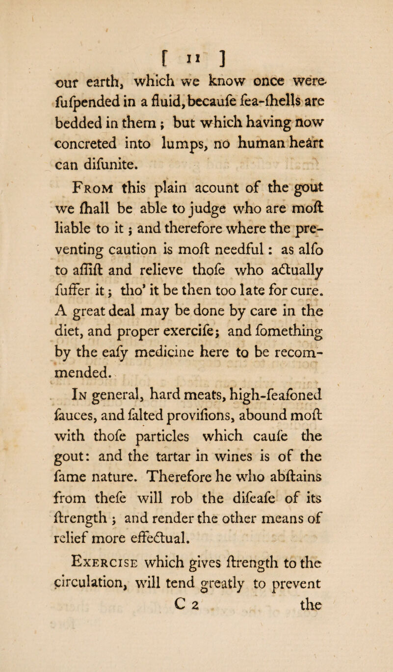 t I* ] out earth, which we know once were fulpended in a fluid, becaufe fea-ftiells are bedded in them; but which having now concreted into lumps, no human heart can difunite. From this plain acount of the gout we (hall be able to judge who are moft liable to it; and therefore where the pre¬ venting caution is moft needful: as alfo to affift and relieve thofe who actually fuffer it; tlio* it be then too late for cure. A great deal may be done by care in the diet, and proper exercife; and fomething by the eafy medicine here to be recom¬ mended. In general, hard meats, high-feafoned fliuces, and falted provifions, abound moft with thofe particles which caufe the gout: and the tartar in wines is of the fame nature. Therefore he who abftains from thefe will rob the difeafe of its ftrength ; and render the other means of relief more effectual. Exercise which gives ftrength to the circulation, will tend greatly to prevent