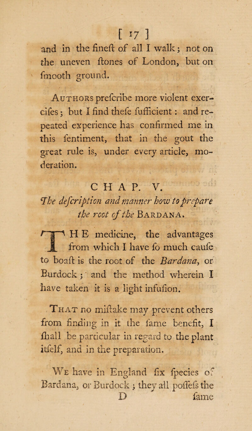 [ *7 ] and in the fineft of all I walk 3 not on the uneven ftones of London, but on fmooth ground. Authors prefcribe more violent exer- cifes; but I find thefe fufficient: and re¬ peated experience has confirmed me in this fentiment, that in the gout the great rule is, under every article, mo¬ deration. CHAP. V. The defer ip t ion and manner how to prepare the root cf the Bard an a. H E medicine, the advantages JL from which I have fo much caufe to boaft is the root of the Bardana, or Burdock 3' and the method wherein I have taken it is a light infufion. That no miftake may prevent others from finding in it the fame benefit, I fib all be particular in regard to the plant itfelf, and in the preparation. We have in England fix fpecies of Bardana, or Burdock 3 they all poffeis the D fame 1