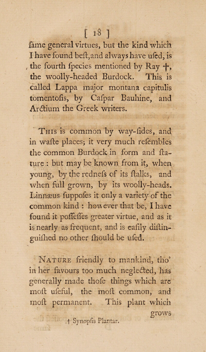 fame general virtues, but the kind which I have found beft,and always have ufcd, is , the fourth fpecies mentioned by Ray the woolly-headed Burdock. This is called Lappa major montana capitulis tomentofis, by Cafpar Bauhine, and Ardtium the Greek writers. This is common by way-lides, and in wafte places; it very much refembles the common Burdock in form and fta- ture : but may be known from it, when young, by the rednefs of its ftalks, and when full grown, by its woolly-heads, Linnseus fuppofes it only a variety of the common kind : however that be, I have found it poffelfes greater virtue, and as it is nearly as frequent, and is eafily diilin- guifhed no other fhould be ufed. Nature friendly to mankind, thor in her favours too much negledled, has generally made thofe things which are moil ufeful, the moil common, and moil permanent. This plant which grows ■f Synopfis Plantar,