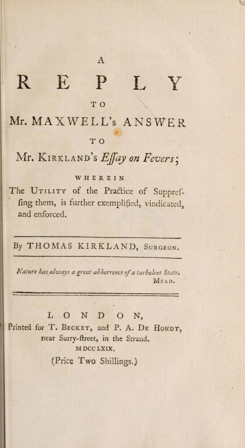A REPLY T O Mr. MAXWELL’S ANSWER M v T O Mr. Kirkland’s EJfay on Fevers; WHEREIN The Utility of the Pra&amp;ice of Suppref- fing them, is further exemplified, vindicated, and enforced. By THOMAS KIRKLAND, Surgeon. Nature has always a great abhorrence of a turbulent State. Mead. L O N D ON, Printed for T. Becket, and P. A. De Hondt, near Surry-ftreet, in the Strand. MDCCLXIX. (Price Two Shillings.)