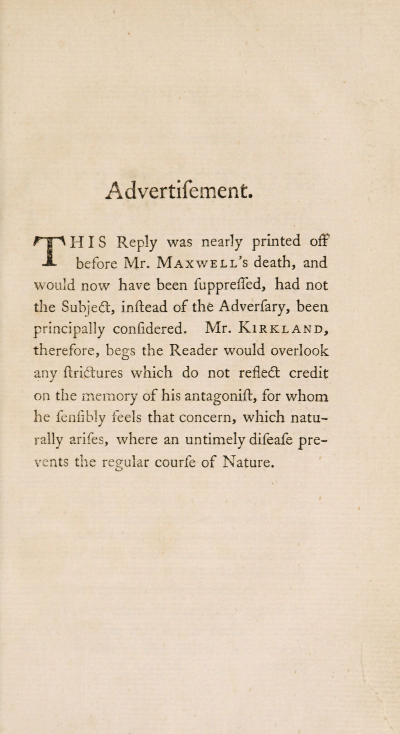 Advertifement. HIS Reply was nearly printed off* A before Mr. Maxwell’s death, and would now have been fuppreffed, had not the Subjefl, inftead of the Adverfary, been principally confidered. Mr. Kirkland, therefore, begs the Reader would overlook any ftri&amp;ures which do not reflect credit on the memory of his antagonift, for whom he fenfibly feels that concern, which natu¬ rally arifes, where an untimely difeafe pre¬ vents the regular courfe of Nature.