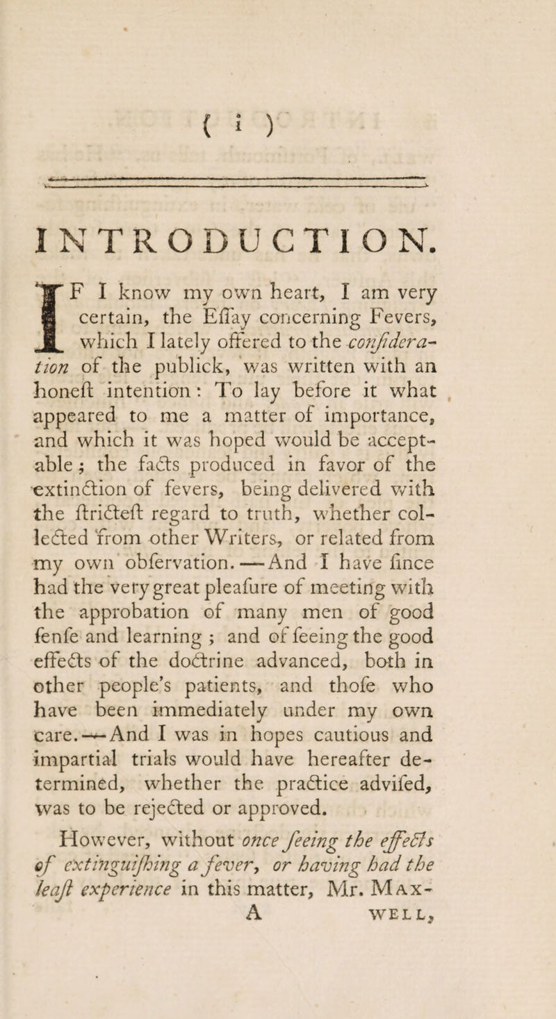 ( ; ) INTRODUCTION. IF I know my own heart, I am very certain, the Effay concerning Fevers, which I lately offered to the confidera¬ tion of the publick, was written with an honeff intention : To lay before it what appeared to me a matter of importance, and which it was hoped would be accept¬ able ; the fadts produced in favor of the 'extinction of fevers, being delivered with the ftridteft regard to truth, whether col¬ lected from other Writers, or related from my own obfervation.—-And I have lince had the very great pleafure of meeting with the approbation of many men of good fenfe and learning ; and of feeing the good effedts of the dodtrine advanced, both in other people’s patients, and thofe who have been immediately under my own care. —And I was in hopes cautious and impartial trials would have hereafter de¬ termined, whether the practice adviied, was to be rejected or approved. How7ever, wdthout once feeing the effeBs of ext ingulfing a fever, or having had the leaf experience in this matter, Mr. Max- A WELL,