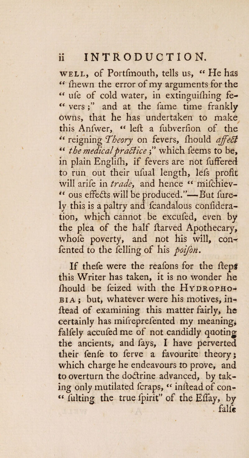 well, of Portfmouth, tells us, “ He has “ Shewn the error of my arguments for the “ ufe of cold water, in extinguishing fe- “ vers and at the fame time frankly owns, that he has undertaken to make this Anfwer, “ left a fubverfion of the “ reigning Theory on fevers. Should ajfeffi “ the ?nedicalpractice j” which feems to be, in plain EngliSh, if fevers are not fuffered to run out their ufual length, lefs profit will arife in trade, and hence “ mifchiev- “ ous effedts will be produced.”—But Sure¬ ly this is a paltry and fcandalous confidera- tion, which cannot be excufed, even by the plea of the half Starved Apothecary, whole poverty, and not his will, con¬ sented to the felling of his poifon. If thefe were the reafons for the ftep$ this Writer has taken, it is no wonder he Should be Seized with the Hydropho¬ bia ; but, whatever were his motives, in¬ stead of examining this matter fairly, he certainly has mifreprefented my meaning, falfely accufed me of not candidly quoting the ancients, and fays, I have perverted their fenfe to ferve a favourite theory; which charge he endeavours to prove, and to overturn the dodtrine advanced, by tak¬ ing only mutilated fcraps, “ inftead of con- cc fulting the true Spirit” of the Efiay, by . falfc