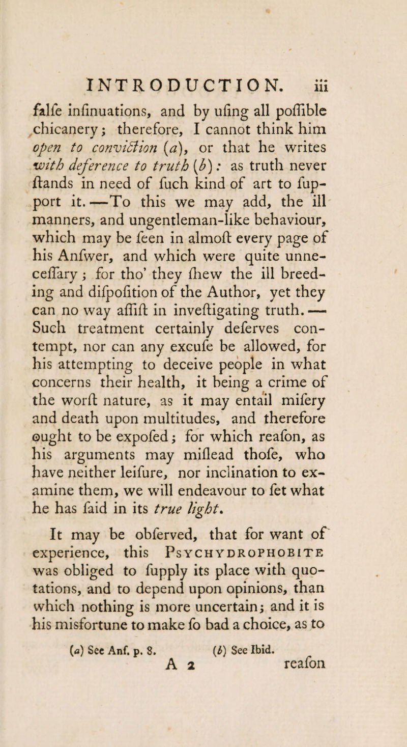 falfe infinuations, and by ufing all poffible chicanery; therefore, I cannot think him open to conviction (a), or that he writes with deference to truth (b): as truth never ftands in need of fuch kind of art to flip- port it.—To this we may add, the ill manners, and ungentleman-like behaviour, which may be feen in almoft every page of his Anfwer, and which were quite unne- ceffary; for tho’ they (hew the ill breed¬ ing and difpofition of the Author, yet they can no way affift in inveftigating truth. — Such treatment certainly deferves con¬ tempt, nor can any excufe be allowed, for his attempting to deceive people in what concerns their health, it being a crime of the word nature, as it may entail mifery and death upon multitudes, and therefore ought to be expofed; for which reafon, as his arguments may miflead thofe, who have neither leifure, nor inclination to ex¬ amine them, we will endeavour to fet what he has faid in its true light. It may be obferved, that for want of experience, this Psych ydrophobite was obliged to fupply its place with quo¬ tations, and to depend upon opinions, than which nothing is more uncertain; and it is his misfortune to make fo bad a choice, as to (a) Sec Anf. p. 8. A 2 (£) See Ibid. reafon