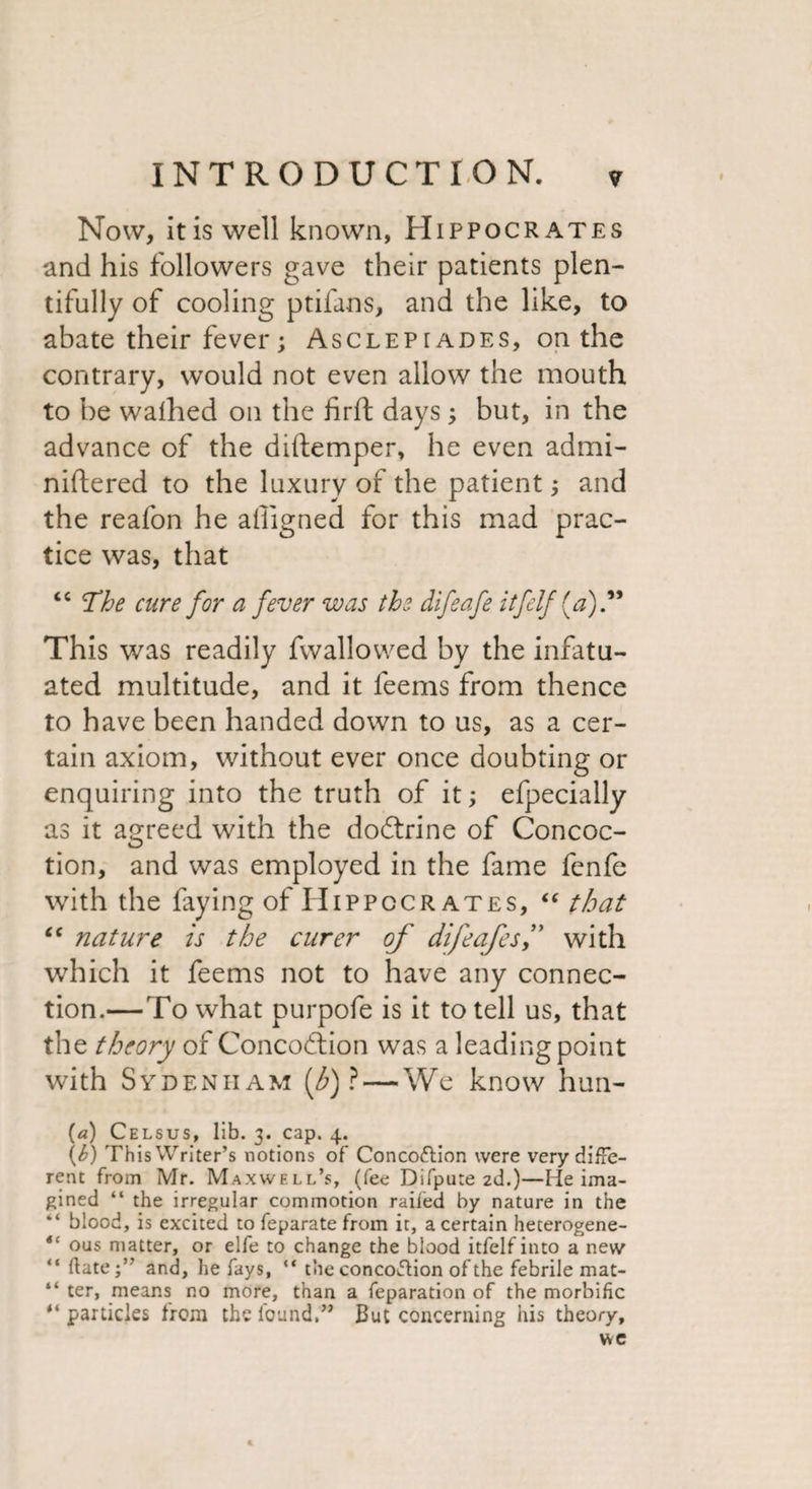 Now, itis well known, Hippocrates and his followers gave their patients plen¬ tifully of cooling ptifans, and the like, to abate their fever; Asclepiades, on the contrary, would not even allow the mouth to be walhed on the firft days 3 but, in the advance of the diftemper, he even admi- niftered to the luxury of the patient3 and the reafon he ailigned for this mad prac¬ tice was, that “ The cure for a fever was the difeafe itfelf (a).99 This was readily fwallowed by the infatu¬ ated multitude, and it feems from thence to have been handed down to us, as a cer¬ tain axiom, without ever once doubting or enquiring into the truth of it3 efpecially as it agreed with the dodtrine of Concoc¬ tion, and was employed in the fame fenfe with the faying of Hippocrates, “ that “ nature is the curer of difeafesf with which it feems not to have any connec¬ tion.—To what purpofe is it to tell us, that the theory of Concodtion was a leading point with Sydenham [b) ? — We know hun- (a) Celsus, lib. 3. cap. 4. \b) This Writer’s notions of Concottion were very diffe¬ rent from Mr. Maxwell’s, (fee Difpute zd.)—He ima¬ gined “ the irregular commotion railed by nature in the “ blood, is excited to feparate from it, a certain heterogene- “ ous matter, or elfe to change the blood itfelfinto a new “ ftate;” and, he fays, “ the concoftion of the febrile mat- “ ter, means no more, than a feparation of the morbific “ particles from the found,” But concerning his theory, we