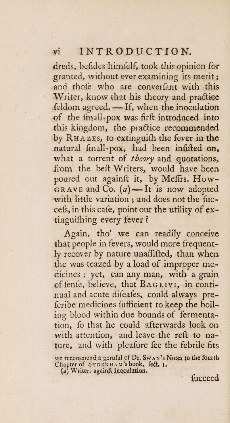 dreds, befides himfelf, took this opinion for granted, without ever examining its merit; and thole who are converfant with this Writer, know that his theory and pra&amp;icc feldom agreed. *—If, when the inoculation of the fmall-pox was firft introduced into this kingdom, the pradtice recommended by Rhazes, to extinguish the fever in the natural fmall-pox, had been infilled on, what a torrent of theory and quotations, from the bell Writers, would have been poured out againft it, by Meflrs. How- grave and Co. (#) —It is now adopted with little variation ; and does not the fuc- cefs, in this cafe, point out the utility of ex¬ tinguishing every fever ? Again, tho’ we can readily conceive that people in fevers, would more frequent¬ ly recover by nature unaffifted, than when die was teazed by a load of improper me¬ dicines ; yet, can any man, with a grain of fenfe, believe, that Baglivi, in conti¬ nual and acute difeafes, could always pre- fcribe medicines fufficient to keep the boil¬ ing blood within due bounds of fermenta¬ tion, fo that he could afterwards look on with attention, and leave the reft to na¬ ture, and with pleafure fee the febrile fits vyc recommend a perufal of Dr. Swan’s Notes to the fourth Chapter of Sydenham’s book, feet, i. (a) Writers again it Inoculation. fucceed