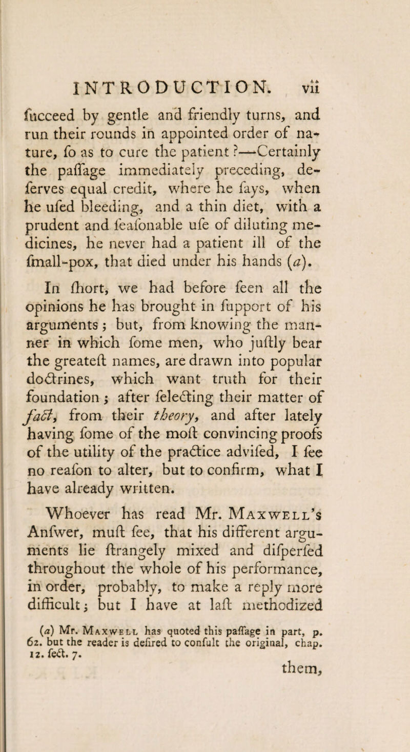 fucceed by gentle and friendly turns, and run their rounds in appointed order of na¬ ture, fo as to cure the patient ?—Certainly the paffage immediately preceding, de~ ferves equal credit, where he fays, when he ufed bleeding, and a thin diet, with a prudent and leafonable ufe of diluting me¬ dicines, he never had a patient ill of the fmall-pox, that died under his hands [a). In fhort, we had before feen all the opinions he has brought in fupport of his arguments; but, from knowing the man¬ ner in which fome men, who judly bear the greated names, are drawn into popular doctrines, which want truth for their foundation ; after feledting their matter of faff, from their theory, and after lately having fome of the mod convincing proofs of the utility of the practice adviled, I fee no reafon to alter, but to confirm, what I have already written. Whoever has read Mr. Maxwell’s Anfwer, mud fee, that his different argu¬ ments lie drangely mixed and difperfed throughout the whole of his performance, in order, probably, to make a reply more difficult j but I have at lad methodized (a) Mr. Maxwell has quoted this paffage in part, p. 62. but the reader is dehred to confult the original, chap. 12. fed. 7. them.
