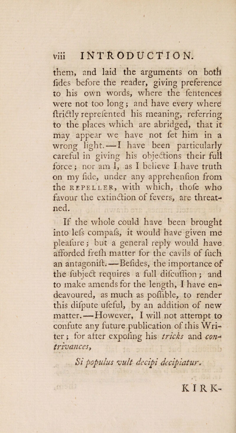 them, and laid the arguments on both fides before the reader, giving preference to his own words, where the fentences were not too long; and have every where ftriCtly reprefented his meaning, referring to the places which are abridged, that it may appear we have not fet him in a wrong light. — I have been particularly careful in giving his objections their full force; nor am 1, as I believe I have truth on my fide, under any apprehenfion from the repeller, with which, thofe who favour the extinction of fevers, are threat- ned. If the whole could have been brought into lefs compafs, it would have given me pleafure; but a general reply would have afforded frefli matter for the cavils of fuch an antagonift.—Befides, the importance of the fubjedt requires a full difcuffion; and to make amends for the length, I have en¬ deavoured, as much as pofhble, to render this difpute ufeful, by an addition of new matter.—However, I will not attempt to confute any future publication of this Wri¬ ter ; for after exposing his tricks and con-* trivances, Si popuius vult decipi decipiatur. K I R