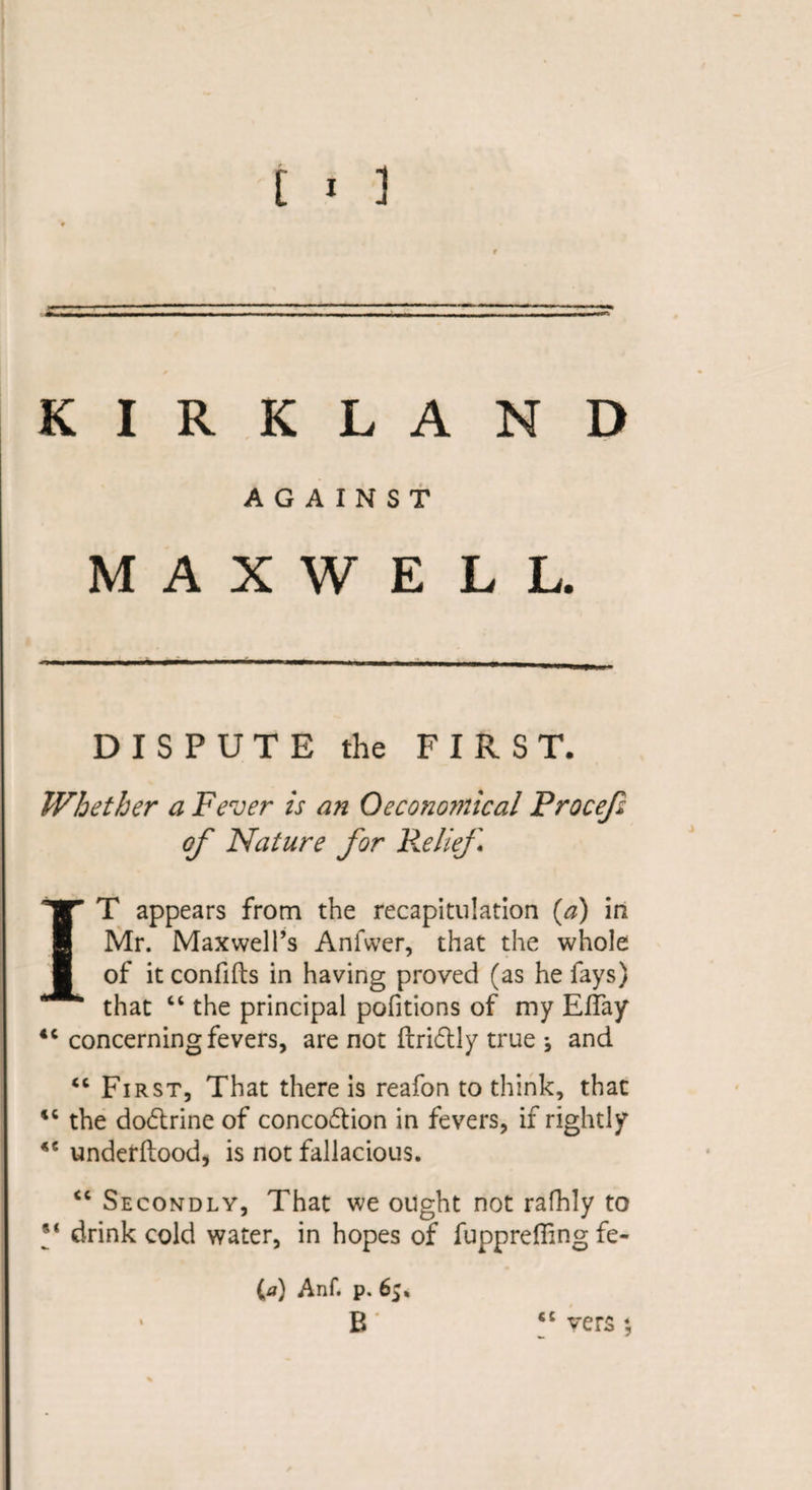 KIRKLAND AGAINST M A X W E L L. DISPUTE the FIRST. Whether a Fever is an Oeconomical Procef of Nature for Relief IT appears from the recapitulation (a) in Mr. Maxwell’s Anfwer, that the whole of it confifts in having proved (as he fays) that “ the principal pofitions of my EfTay ic concerning fevers, are not ftridlly true *, and “ First, That there is reafon to think, that iC the dodtrine of concodtion in fevers, if rightly *e underftood, is not fallacious. “ Secondly, That we ought not rafhly to drink cold water, in hopes of fupprefiing fe- (a) Anf. p. 65, B cc vers *,