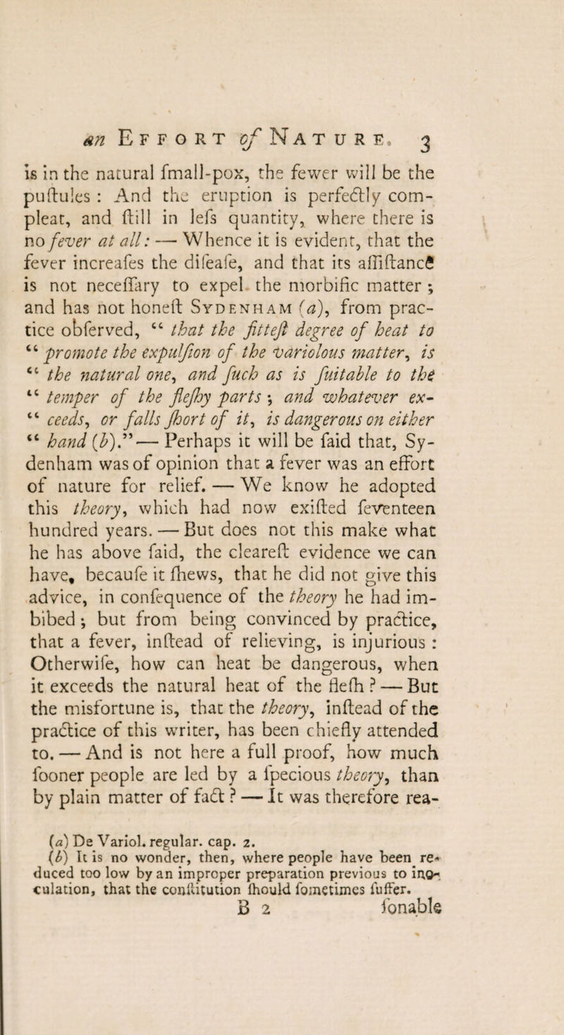 is in the natural fmall-pox, the fewer will be the pudules : And the eruption is perfectly com- pleat, and (till in lefs quantity, where there is no fever at all: — Whence it is evident, that the fever increafes the difeafe, and that its afiiftancfi is not neceflary to expel the morbific matter ; and has not honed Sydenham (a), from prac¬ tice obferved, “ that the fitteft degree of heat to “ promote the expulfion of the variolous matter, is &lt;c the natural one, and finch as is fiuitable to the tc temper of the flefihy parts *, and whatever ex- cc ceeds, or falls floort of it, is dangerous on either “ hand (£).”— Perhaps it will be faid that, Sy¬ denham was of opinion that a fever was an effort of nature for relief. — We know he adopted this theory, which had now exifted feventeen hundred years. — But does not this make what he has above faid, the cleared evidence we can have, becaufe it fhews, that he did not give this advice, in confequence of the theory he had im¬ bibed •, but from being convinced by practice, that a fever, in dead of relieving, is injurious : Otherwife, how can heat be dangerous, when it exceeds the natural heat of the fiefh ? — But the misfortune is, that the theory, indead of the practice of this writer, has been chiefly attended to. — And is not here a full proof, how much fooner people are led by a ipecious theory, than by plain matter of fad ? — It was therefore rea- (a) De VarioL regular, cap. z. (b) It is no wonder, then, where people have been re* duced too low by an improper preparation previous to ino¬ culation, that the conilitution ihould fometimes fuffer. B 2 fonable