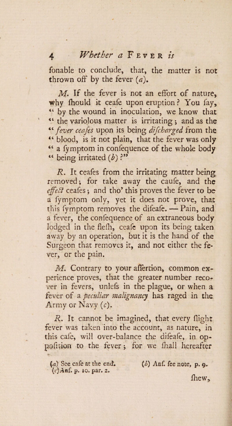 fonable to conclude, that, the matter is not thrown off by the fever {a). M. If the fever is not an effort of nature, why fhould it ceafe upon eruption ? You fay, “ by the wound in inoculation, we know that “ the variolous matter is irritating ; and as the “fever ceafes upon its being difcharged from the “ blood, is it not plain, that the fever was only “ a fymptom in confequence of the whole body “ being irritated (b) ?” R. It ceafes from the irritating matter being removed; for take away the caufe, and the effect ceafes; and tho* this proves the fever to be a fymptom only, yet it does not prove, that this fymptom removes the difeafe. — Pain, and a fever, the confequence of an extraneous body lodged in the flefli, ceafc upon its being taken away by an operation, but it is the hand of the Surgeon that removes it, and not either the fe¬ ver, or the pain. M. Contrary to your alfertion, common ex¬ perience proves, that the greater number reco¬ ver in fevers, unlefs in the plague, or when a fever of a peculiar malignancy has raged in the Army or Navy (c). R. It cannot be imagined, that every flight fever was taken into the account, as nature, in this cafe, will over-balance the difeafe, in op* pofruon to the fever; for we fhall hereafter pz) See cafe at the end. {&amp;) Anf. fee note, p. 9* (f)Anf. p. 10. par. 2. fhew..