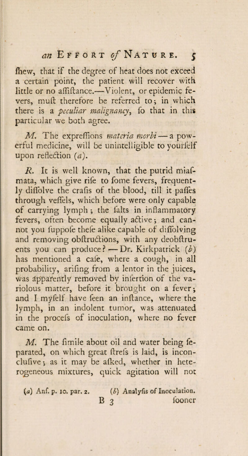 fhew, that if the degree of heat does not exceed a certain point, the patient will recover with little or no alfiftance.—Violent, or epidemic fe¬ vers, mull therefore be referred to-, in which there is a 'peculiar malignancy, fo that in this particular we both agree. M, The exprefiions materia morbi — a pow¬ erful medicine, will be unintelligible to yourfelf upon refle&amp;ion (a), R. It is well known, that the putrid miaf- mata, which give rife to fome fevers, frequent¬ ly diffolve the crafis of the blood, till it paffes through veifels, which before were only capable of carrying lymph ; the falts in inflammatory fevers, often become equally adtive; and can¬ not you fuppofe thefe alike capable of diffolving and removing obftrudtions, with any deobftru- ents you can produce?—Dr. Kirkpatrick (b) has mentioned a cafe, where a cough, in all probability, arifing from a lentor in the juices, was apparently removed by inlertion of the va¬ riolous matter, before it brought on a fever-, and I myfelf have feen an inftance, where the lymph, in an indolent tumor, was attenuated in the procefs of inoculation, where no fever came on. M, The fimile about oil and water being fe- parated, on which great ftrefs is laid, is incon- clufive*, as it may be afked, whether in hete¬ rogeneous mixtures, quick agitation will not (a) Anf. p. 10. par. 2. (1) Analyfis of Inoculation. B 3 fooner