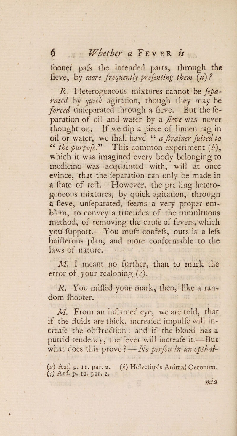 fooner pafs the intended parts, through the fieve, by more frequently preferring them {a) ? R Heterogeneous mixtures cannot be fepa- rated by quick agitation, though they may be forced unleparated through a fieve. But the re¬ paration of oil and water by a fieve was never thought on. If we dip a piece of linnen rag in oil or water, we (hall have “ a ftrainer fuitedta “ the purpofe.” This common experiment (b)y which it was imagined every body belonging to medicine was acquainted with, will at once evince, that the reparation can only be made in a (late of reft. However, the pre hng hetero¬ geneous mixtures, by quick agitation, through a fieve, unfeparated, feems a very proper em¬ blem, to convey a true idea of the tumultuous method, of removing the caufe of fevers, which you fupport.—You mud confefs, ours is a lefs boifterous plan, and more conformable to the laws of nature. * M. I meant no further, than to mark the error of your reafoning (c). R. You miffed your mark, then* like a ran-* dora (hooter. M. From an inflamed eye, we are told, that if the fluids are thick, increafed impulfe will in- creafe the obftruclion : and if the blood has a putrid tendency, the fever will increafe it,—But what does this prove ? — No perfon in an opthal- (a) Anf. p. ii. par. 2. (£) Helvetins’s Animal Oeconom. (f) Anf. p. 11. par. 2, mia